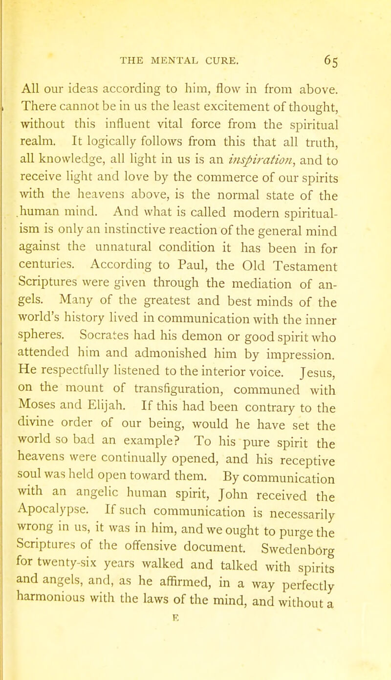 All our ideas according to him, flow in from above. There cannot be in us the least excitement of thought, without this influent vital force from the spiritual realm. It logically follows from this that all truth, all knowledge, all light in us is an inspiration, and to receive light and love by the commerce of our spirits with the heavens above, is the normal state of the .human mind. And what is called modern spiritual- ism is only an instinctive reaction of the general mind against the unnatural condition it has been in for centuries. According to Paul, the Old Testament Scriptures were given through the mediation of an- gels. Many of the greatest and best minds of the world's history lived in communication with the inner spheres. Socrates had his demon or good spirit who attended him and admonished him by impression. He respectfully listened to the interior voice. Jesus, on the mount of transfiguration, communed with Moses and Elijah. If this had been contrary to the divine order of our being, would he have set the world so bad an example? To his pure spirit the heavens were continually opened, and his receptive soul was held open toward them. By communication with an angelic human spirit, John received the Apocalypse. If such communication is necessarily wrong in us, it was in him, and we ought to purge the Scriptures of the offensive document. Swedenborg for twenty-six years walked and talked with spirits and angels, and, as he affirmed, in a way perfectly harmonious with the laws of the mind, and without a E