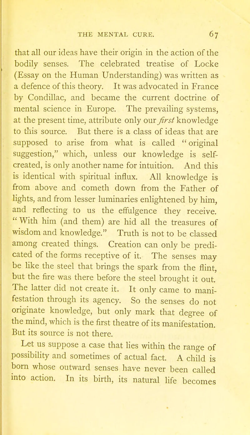 that all our ideas have their origin in the action of the bodily senses. The celebrated treatise of Locke (Essay on the Human Understanding) was written as a defence of this theory. It was advocated in France by Condillac, and became the current doctrine of mental science in Europe. The prevailing systems, at the present time, attribute only our first knowledge to this source. But there is a class of ideas that are supposed to arise from what is called  original suggestion, which, unless our knowledge is self- created, is only another name for intuition. And this is identical with spiritual influx. All knowledge is from above and cometh down from the Father of lights, and from lesser luminaries enlightened by him, and reflecting to us the effulgence they receive. With him (and them) are hid all the treasures of wisdom and knowledge. Truth is not to be classed among created things. Creation can only be predi- cated of the forms receptive of it. The senses may be like the steel that brings the spark from the flint, but the fire was there before the steel brought it out. The latter did not create it. It only came to mani- festation through its agency. So the senses do not originate knowledge, but only mark that degree of the mind, which is the first theatre of its manifestation. But its source is not there. Let us suppose a case that lies within the range of possibility and sometimes of actual fact. A child is born whose outward senses have never been called into action. In its birth, its natural life becomes