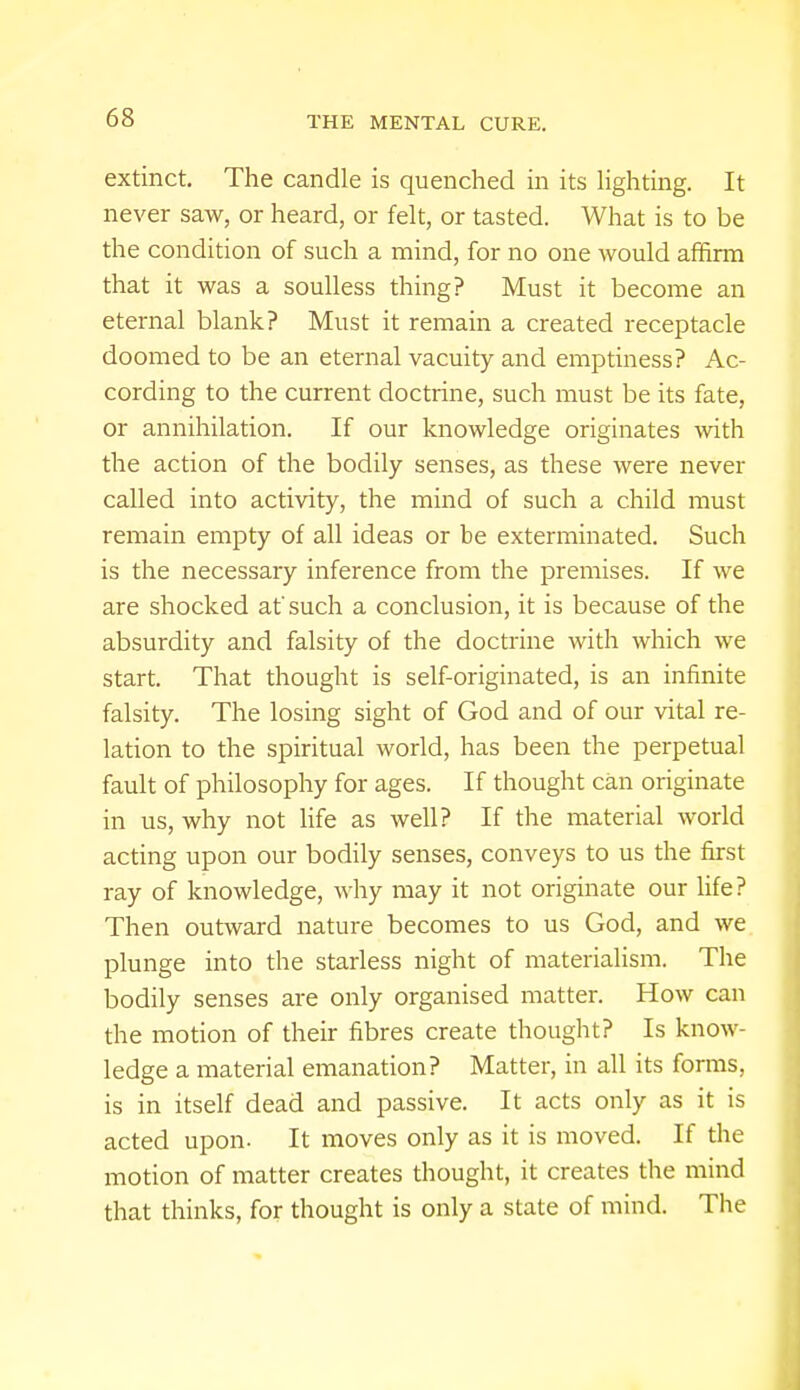 extinct. The candle is quenched in its lighting. It never saw, or heard, or felt, or tasted. What is to be the condition of such a mind, for no one would affirm that it was a soulless thing? Must it become an eternal blank? Must it remain a created receptacle doomed to be an eternal vacuity and emptiness? Ac- cording to the current doctrine, such must be its fate, or annihilation. If our knowledge originates with the action of the bodily senses, as these were never called into activity, the mind of such a child must remain empty of all ideas or be exterminated. Such is the necessary inference from the premises. If we are shocked at' such a conclusion, it is because of the absurdity and falsity of the doctrine with which we start. That thought is self-originated, is an infinite falsity. The losing sight of God and of our vital re- lation to the spiritual world, has been the perpetual fault of philosophy for ages. If thought can originate in us, why not life as well? If the material world acting upon our bodily senses, conveys to us the first ray of knowledge, why may it not originate our life? Then outward nature becomes to us God, and we plunge into the starless night of materialism. The bodily senses are only organised matter. How can the motion of their fibres create thought? Is know- ledge a material emanation? Matter, in all its forms, is in itself dead and passive. It acts only as it is acted upon- It moves only as it is moved. If the motion of matter creates thought, it creates the mind that thinks, for thought is only a state of mind. The