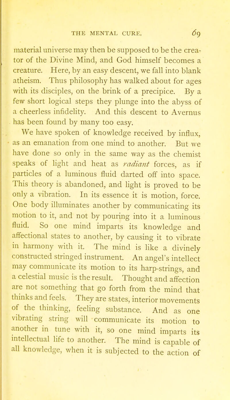material universe may then be supposed to be the crea- tor of the Divine Mind, and God himself becomes a creature. Here, by an easy descent, we fall into blank atheism. Thus philosophy has walked about for ages with its disciples, on the brink of a precipice. By a few short logical steps they plunge into the abyss of a cheerless infidelity. And this descent to Avernus has been found by many too easy. We have spoken of knowledge received by influx, as an emanation from one mind to another. But we have done so only in the same way as the chemist speaks of light and heat as radiant forces, as if particles of a luminous fluid darted off into space. This theory is abandoned, and light is proved to be only a vibration. In its essence it is motion, force. One body illuminates another by communicating its motion to it, and not by pouring into it a luminous fluid. So one mind imparts its knowledge and affectional states to another, by causing it to vibrate in harmony with it. The mind is like a divinely constructed stringed instrument. An angel's intellect may communicate its motion to its harp-strings, and a celestial music is the result. Thought and affection are not something that go forth from the mind that thinks and feels. They are states, interior movements of the thinking, feeling substance. And as one vibrating string will communicate its motion to another in tune with it, so one mind imparts its intellectual life to another. The mind is capable of all knowledge, when it is subjected to the action of