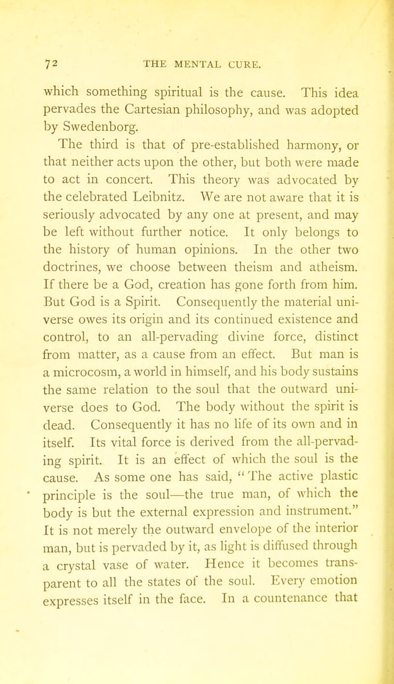 which something spiritual is the cause. This idea pervades the Cartesian philosophy, and was adopted by Swedenborg. The third is that of pre-established harmony, or that neither acts upon the other, but both were made to act in concert. This theory was advocated by the celebrated Leibnitz. We are not aware that it is seriously advocated by any one at present, and may be left without further notice. It only belongs to the history of human opinions. In the other two doctrines, we choose between theism and atheism. If there be a God, creation has gone forth from him. But God is a Spirit. Consequently the material uni- verse owes its origin and its continued existence and control, to an all-pervading divine force, distinct from matter, as a cause from an effect. But man is a microcosm, a world in himself, and his body sustains the same relation to the soul that the outward uni- verse does to God. The body without the spirit is dead. Consequently it has no life of its own and in itself. Its vital force is derived from the all-pervad- ing spirit. It is an effect of which the soul is the cause. As some one has said,  The active plastic principle is the soul—the true man, of which the body is but the external expression and instrument. It is not merely the outward envelope of the interior man, but is pervaded by it, as light is diffused through a crystal vase of water. Hence it becomes trans- parent to all the states of the soul. Every emotion expresses itself in the face. In a countenance that