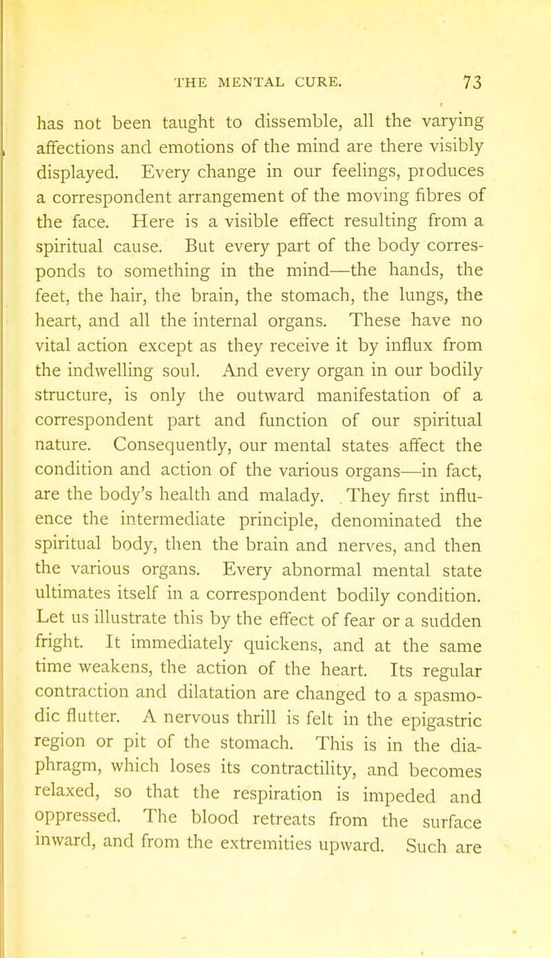 has not been taught to dissemble, all the varying affections and emotions of the mind are there visibly displayed. Every change in our feelings, produces a correspondent arrangement of the moving fibres of the face. Here is a visible effect resulting from a spiritual cause. But every part of the body corres- ponds to something in the mind—the hands, the feet, the hair, the brain, the stomach, the lungs, the heart, and all the internal organs. These have no vital action except as they receive it by influx from the indwelling soul. And every organ in our bodily structure, is only the outward manifestation of a correspondent part and function of our spiritual nature. Consequently, our mental states affect the condition and action of the various organs—in fact, are the body's health and malady. . They first influ- ence the intermediate principle, denominated the spiritual body, then the brain and nerves, and then the various organs. Every abnormal mental state ultimates itself in a correspondent bodily condition. Let us illustrate this by the effect of fear or a sudden fright. It immediately quickens, and at the same time weakens, the action of the heart. Its regular contraction and dilatation are changed to a spasmo- dic flutter. A nervous thrill is felt in the epigastric region or pit of the stomach. This is in the dia- phragm, which loses its contractility, and becomes relaxed, so that the respiration is impeded and oppressed. The blood retreats from the surface inward, and from the extremities upward. Such are