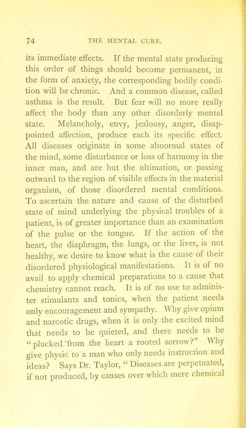 its immediate effects. If the mental state producing this order of things should become permanent, in the form of anxiety, the corresponding bodily condi- tion will be chronic. And a common disease, called asthma is the result. But fear will no more really affect the body than any other disorderly mental state. Melancholy, envy, jealousy, anger, disap- pointed affection, produce each its specific effect. All diseases originate in some abnormal states of the mind, some disturbance or loss of harmony in the inner man, and are but the ultimation, or passing outward to the region of visible effects in the material organism, of those disordered mental conditions. To ascertain the nature and cause of the disturbed state of mind underlying the physical troubles of a patient, is of greater importance than an examination of the pulse or the tongue. If the action of the heart, the diaphragm, the lungs, or the liver, is not healthy, we desire to know what is the cause of their disordered physiological manifestations. It is of no avail to apply chemical preparations to a cause that chemistry cannot reach. It is of no use to adminis- ter stimulants and tonics, when the patient needs only encouragement and sympathy. Why give opium and narcotic drugs, when it is only the excited mind that needs to be quieted, and there needs to be plucked from the heart a rooted sorrow? Win- give physic to a man who only needs instruction and ideas? Says Dr. Taylor, Diseases are perpetuated, if not produced, by causes over which mere chemical