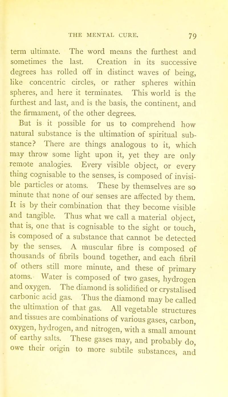 term ultimate. The word means the furthest and sometimes the last. Creation in its successive degrees has rolled off in distinct waves of being, like concentric circles, or rather spheres within spheres, and here it terminates. This world is the furthest and last, and is the basis, the continent, and the firmament, of the other degrees. But is it possible for us to comprehend how natural substance is the ultimation of spiritual sub- stance? There are things analogous to it, which may throw some light upon it, yet they are only remote analogies. Every visible object, or every thing cognisable to the senses, is composed of invisi- ble particles or atoms. These by themselves are so minute that none of our senses are affected by them. It is by their combination that they become visible and tangible. Thus what we call a material object, that is, one that is cognisable to the sight or touch, is composed of a substance that cannot be detected by the senses. A muscular fibre is composed of thousands of fibrils bound together, and each fibril of others still more minute, and these of primary atoms. Water is composed of two gases, hydrogen and oxygen. The diamond is solidified or crystalised carbonic acid gas. Thus the diamond may be called the ultimation of that gas. All vegetable structures and tissues are combinations of various gases, carbon oxygen, hydrogen, and nitrogen, with a small amount of earthy salts. These gases may, and probably do owe their origin to more subtile substances, and