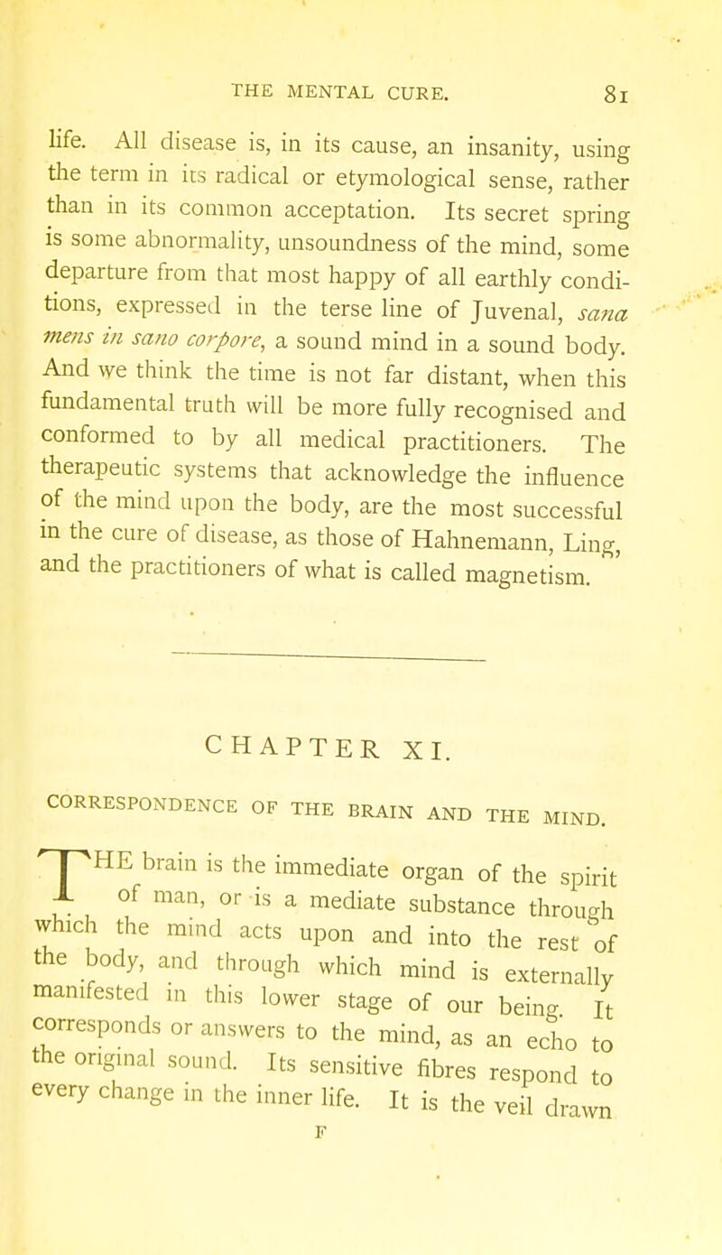 life. All disease is, in its cause, an insanity, using the term in its radical or etymological sense, rather than in its common acceptation. Its secret spring is some abnormality, unsoundness of the mind, some departure from that most happy of all earthly condi- tions, expressed in the terse line of Juvenal, sana mens in sano corpore, a sound mind in a sound body. And we think the time is not far distant, when this fundamental truth will be more fully recognised and conformed to by all medical practitioners. The therapeutic systems that acknowledge the influence of the mind upon the body, are the most successful in the cure of disease, as those of Hahnemann, Ling, and the practitioners of what is called magnetism. CHAPTER XI. CORRESPONDENCE OF THE BRAIN AND THE MIND. HPHE brain is the immediate organ of the spirit X of man, or is a mediate substance throw* which the mind acts upon and into the rest of the body, and through which mind is externally manifested in this lower stage of our being It corresponds or answers to the mind, as an echo to the original sound. Its sensitive fibres respond to every change in the inner life. It is the veil drawn