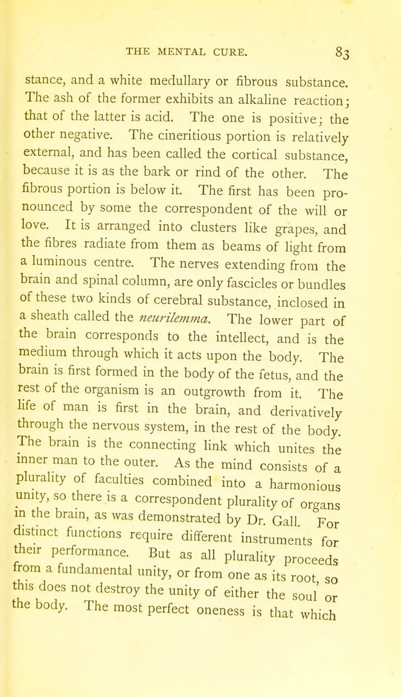 stance, and a white medullary or fibrous substance. The ash of the former exhibits an alkaline reaction; that of the latter is acid. The one is positive; the other negative. The cineritious portion is relatively external, and has been called the cortical substance, because it is as the bark or rind of the other. The fibrous portion is below it. The first has been pro- nounced by some the correspondent of the will or love. It is arranged into clusters like grapes, and the fibres radiate from them as beams of light from a luminous centre. The nerves extending from the brain and spinal column, are only fascicles or bundles of these two kinds of cerebral substance, inclosed in a sheath called the neurilemma. The lower part of the brain corresponds to the intellect, and is the medium through which it acts upon the body. The brain is first formed in the body of the fetus, and the rest of the organism is an outgrowth from it. The life of man is first in the brain, and derivatively through the nervous system, in the rest of the body. The brain is the connecting link which unites the inner man to the outer. As the mind consists of a plurality of faculties combined into a harmonious unity, so there is a correspondent plurality of organs m the brain, as was demonstrated by Dr. Gall For distinct functions require different instruments for their performance. But as all plurality proceeds from a fundamental unity, or from one as its root so this does not destroy the unity of either the soul or the body. The most perfect oneness is that which