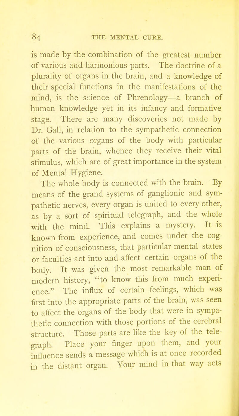 is made by the combination of the greatest number of various and harmonious parts. The doctrine of a plurality of organs in the brain, and a knowledge of their special functions in the manifestations of the mind, is the science of Phrenology—a branch of human knowledge yet in its infancy and formative stage. There are many discoveries not made by Dr. Gall, in relation to the sympathetic connection of the various organs of the body with particular parts of the brain, whence they receive their vital stimulus, which are of great importance in the system of Mental Hygiene. The whole body is connected with the brain. By means of the grand systems of ganglionic and sym- pathetic nerves, every organ is united to every other, as by a sort of spiritual telegraph, and the whole with the mind. This explains a mystery. It is known from experience, and comes under the cog- nition of consciousness, that particular mental states or faculties act into and affect certain organs of the body. It was given the most remarkable man of modern history, to know this from much experi- ence. The influx of certain feelings, which was first into the appropriate parts of the brain, was seen to affect the organs of the body that were in sympa- thetic connection with those portions of the cerebral structure. Those parts are like the key of the tele- graph. Place your finger upon them, and your influence sends a message which is at once recorded in the distant organ. Your mind in that way acts