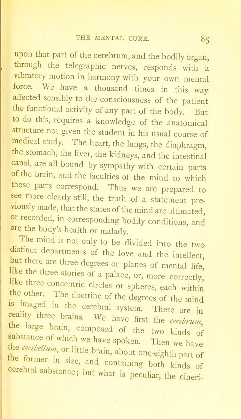 upon that part of the cerebrum, and the bodily organ, through the telegraphic nerves, responds with a vibratory motion in harmony with your own mental force. We have a thousand times in this way affected sensibly to the consciousness of the patient the functional activity of any part of the body. But to do this, requires a knowledge of the anatomical structure not given the student in his usual course of medical study. The heart, the lungs, the diaphragm, the stomach, the liver, the kidneys, and the intestinal canal, are all bound by sympathy with certain parts of the brain, and the faculties of the mind to which those parts correspond. Thus we are prepared to see more clearly still, the truth of a statement pre- viously made, that the states of the mind are ultimated, or recorded, in corresponding bodily conditions, and are the body's health or malady. The mind is not only to be divided into the two distinct departments of the love and the intellect but there are three degrees or planes of mental life' ike the three stories of a palace, or, more correctly, ike three concentric circles or spheres, each within the other The doctrine of the degrees of the mind is imaged m the cerebral system. There are in reality three brains. We have first the cerebrum the large brain, composed of the two kinds of substance of which we have spoken. Then we have he cerebellum, or little brain, about one-eighth part of cere °r:rVn ^ b°th ^ of cerebral substance; but what is peculiar, the cineri-