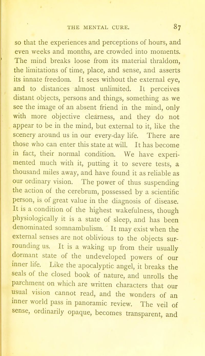 so that the experiences and perceptions of hours, and even weeks and months, are crowded into moments. The mind breaks loose from its material thraldom, the limitations of time, place, and sense, and asserts its innate freedom. It sees without the external eye, and to distances almost unlimited. It perceives distant objects, persons and things, something as we see the image of an absent friend in the mind, only with more objective clearness, and they do not appear to be in the mind, but external to it, like the scenery around us in our every-day life. There are those who can enter this state at will. It has become in fact, their normal condition. We have experi- mented much with it, putting it to severe tests, a thousand miles away, and have found it as reliable as our ordinary vision. The power of thus suspending the action of the cerebrum, possessed by a scientific person, is of great value in the diagnosis of disease. It is a condition of the highest wakefulness, though physiologically it is a state of sleep, and has been denominated somnambulism. It may exist when the external senses are not oblivious to the objects sur- rounding us. It is a waking up from their usually dormant state of the undeveloped powers of our inner life. Like the apocalyptic angel, it breaks the seals of the closed book of nature, and unrolls the parchment on which are written characters that our usual vision cannot read, and the wonders of an inner world pass in panoramic review. The veil of sense, ordinarily opaque, becomes transparent, and