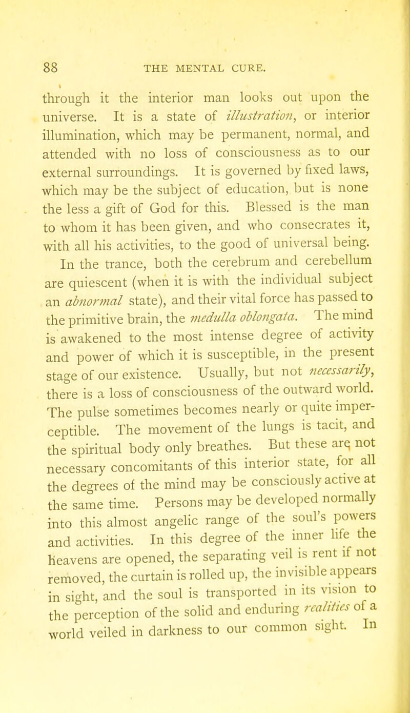 through it the interior man looks out upon the universe. It is a state of illustration, or interior illumination, which may be permanent, normal, and attended with no loss of consciousness as to our external surroundings. It is governed by fixed laws, which may be the subject of education, but is none the less a gift of God for this. Blessed is the man to whom it has been given, and who consecrates it, with all his activities, to the good of universal being. In the trance, both the cerebrum and cerebellum are quiescent (when it is with the individual subject an abnormal state), and their vital force has passed to the primitive brain, the medulla oblongata. The mind is awakened to the most intense degree of activity and power of which it is susceptible, in the present stage of our existence. Usually, but not necessarily, there is a loss of consciousness of the outward world. The pulse sometimes becomes nearly or quite imper- ceptible. The movement of the lungs is tacit, and the spiritual body only breathes. But these are, not necessary concomitants of this interior state, for all the degrees of the mind may be consciously active at the same time. Persons may be developed normally into this almost angelic range of the soul's powers and activities. In this degree of the inner life the heavens are opened, the separating veil is rent if not removed, the curtain is rolled up, the invisible appears in sight, and the soul is transported in its vision to the perception of the solid and enduring realities of a world veiled in darkness to our common sight. In