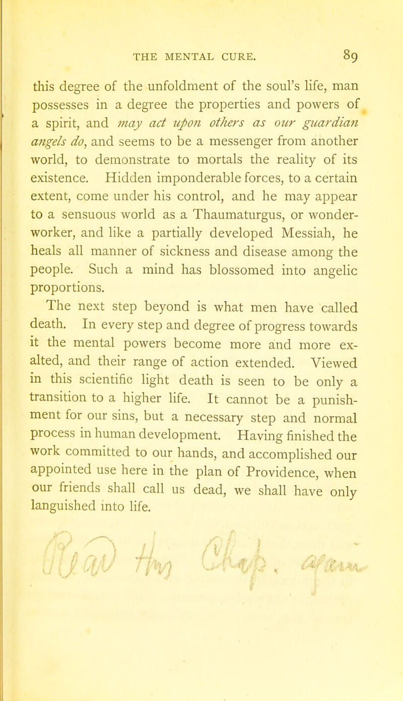 this degree of the unfoldment of the soul's life, man possesses in a degree the properties and powers of a spirit, and may act upon others as our guardian angels do, and seems to be a messenger from another world, to demonstrate to mortals the reality of its existence. Hidden imponderable forces, to a certain extent, come under his control, and he may appear to a sensuous world as a Thaumaturgus, or wonder- worker, and like a partially developed Messiah, he heals all manner of sickness and disease among the people. Such a mind has blossomed into angelic proportions. The next step beyond is what men have called death. In every step and degree of progress towards it the mental powers become more and more ex- alted, and their range of action extended. Viewed in this scientific light death is seen to be only a transition to a higher life. It cannot be a punish- ment for our sins, but a necessary step and normal process in human development. Having finished the work committed to our hands, and accomplished our appointed use here in the plan of Providence, when our friends shall call us dead, we shall have only languished into life.