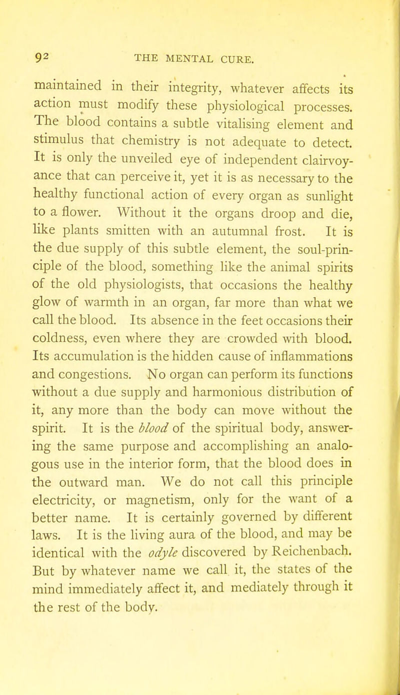 maintained in their integrity, whatever affects its action must modify these physiological processes. The blood contains a subtle vitalising element and stimulus that chemistry is not adequate to detect. It is only the unveiled eye of independent clairvoy- ance that can perceive it, yet it is as necessary to the healthy functional action of every organ as sunlight to a flower. Without it the organs droop and die, like plants smitten with an autumnal frost. It is the due supply of this subtle element, the soul-prin- ciple of the blood, something like the animal spirits of the old physiologists, that occasions the healthy glow of warmth in an organ, far more than what we call the blood. Its absence in the feet occasions their coldness, even where they are crowded with blood. Its accumulation is the hidden cause of inflammations and congestions. No organ can perform its functions without a due supply and harmonious distribution of it, any more than the body can move without the spirit. It is the blood of the spiritual body, answer- ing the same purpose and accomplishing an analo- gous use in the interior form, that the blood does in the outward man. We do not call this principle electricity, or magnetism, only for the want of a better name. It is certainly governed by different laws. It is the living aura of the blood, and may be identical with the odyle discovered by Reichenbach. But by whatever name we call it, the states of the mind immediately affect it, and mediately through it the rest of the body.