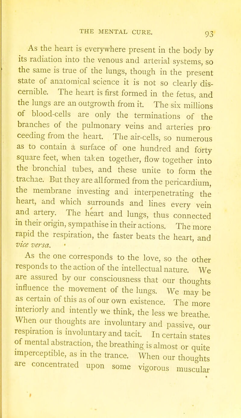 As the heart is everywhere present in the body by its radiation into the venous and arterial systems, so the same is true of the lungs, though in the present state of anatomical science it is not so clearly dis- cernible. The heart is first formed in the fetus, and the lungs are an outgrowth from it. The six millions of blood-cells are only the terminations of the branches of the pulmonary veins and arteries pro ceeding from the heart. The air-cells, so numerous as to contain a surface of one hundred and forty square feet, when taken together, flow together into the bronchial tubes, and these unite to form the trachae. But they are all formed from the pericardium, the membrane investing and interpenetrating the heart, and which surrounds and lines every vein and artery. The heart and lungs, thus connected m their origin, sympathise in their actions. The more rapid the respiration, the faster beats the heart, and vice versa. As the one corresponds to the love, so the other responds to the action of the intellectual nature. We are assured by our consciousness that our thoughts influence the movement of the lungs. We may be as certain of this as of our own existence. The more interiorly and intently we think, the less we breathe When our thoughts are involuntary and passive our respiration is involuntary and tacit. In certain states of mental abstraction, the breathing is almost or quite imperceptible, as in the trance. When our thoughts are concentrated upon some vigorous muscular
