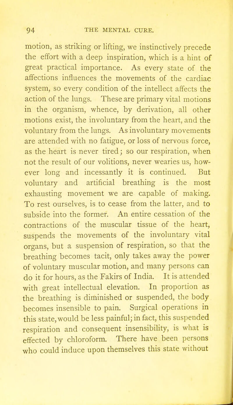 motion, as striking or lifting, we instinctively precede the effort with a deep inspiration, which is a hint of great practical importance. As every state of the affections influences the movements of the cardiac system, so every condition of the intellect affects the action of the lungs. These are primary vital motions in the organism, whence, by derivation, all other motions exist, the involuntary from the heart, and the voluntary from the lungs. As involuntary movements are attended with no fatigue, or loss of nervous force, as the heart is never tired; so our respiration, when not the result of our volitions, never wearies us, how- ever long and incessantly it is continued. But voluntary and artificial breathing is the most exhausting movement we are capable of making. To rest ourselves, is to cease from the latter, and to subside into the former. An entire cessation of the contractions of the muscular tissue of the heart, suspends the movements of the involuntary vital organs, but a suspension of respiration, so that the breathing becomes tacit, only takes away the power of voluntary muscular motion, and many persons can do it for hours, as the Fakirs of India. It is attended with great intellectual elevation. In proportion as the breathing is diminished or suspended, the body becomes insensible to pain. Surgical operations in this state, would be less painful; in fact, this suspended respiration and consequent insensibility, is what is effected by chloroform. There have been persons who could induce upon themselves this state without