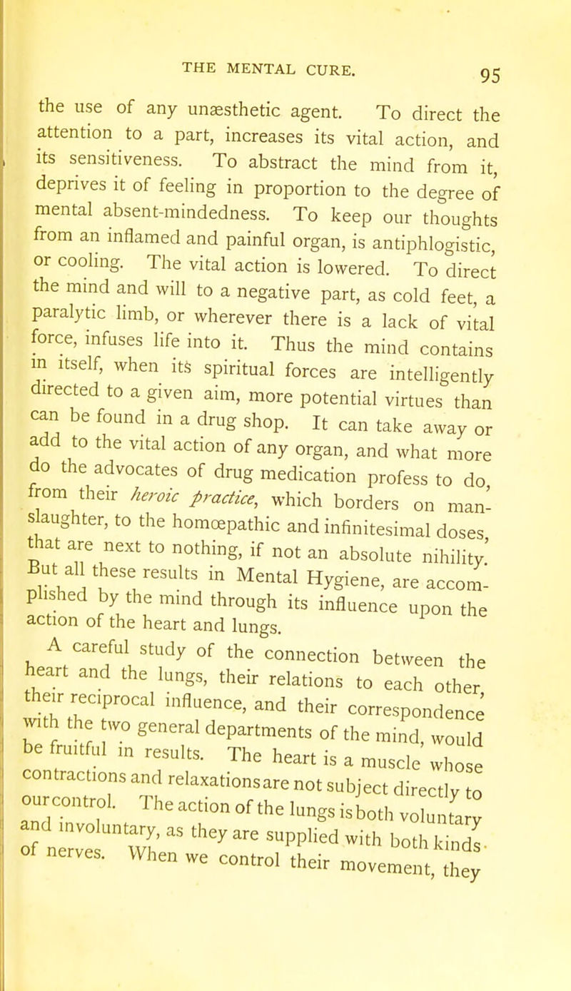 the use of any unsesthetic agent. To direct the attention to a part, increases its vital action, and its sensitiveness. To abstract the mind from it, deprives it of feeling in proportion to the degree of mental absent-mindedness. To keep our thoughts from an inflamed and painful organ, is antiphlogistic or cooling. The vital action is lowered. To direct the mind and will to a negative part, as cold feet, a paralytic limb, or wherever there is a lack of vital force, infuses life into it. Thus the mind contains m itself, when its spiritual forces are intelligently directed to a given aim, more potential virtues than can be found in a drug shop. It can take away or add to the vital action of any organ, and what more do the advocates of drug medication profess to do from their heroic practice, which borders on man- slaughter, to the homoepathic and infinitesimal doses that are next to nothing, if not an absolute nihility! But all these results in Mental Hygiene, are accom- plished by the mind through its influence upon the action of the heart and lungs. A careful study of the connection between the heart and the lungs, their relations to each other then- reciprocal influence, and their correspondence with the two general departments of the mind, would be fruitful in results. The heart is a muscle whose contractions and relaxations are not subject directly to our control. The action of the lungs is both vo u a ! nen we control their movement, they