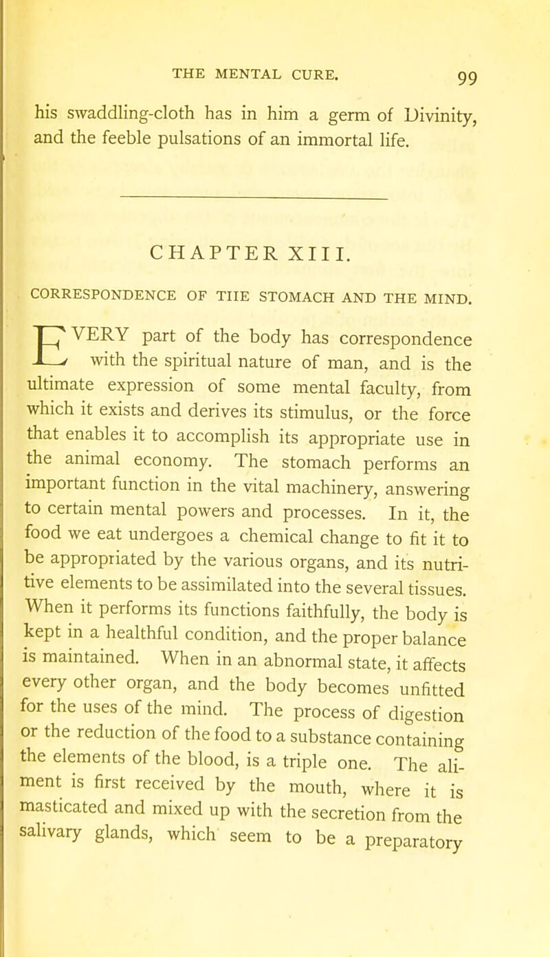 his swaddling-cloth has in him a germ of Divinity, and the feeble pulsations of an immortal life. CHAPTER XIII. CORRESPONDENCE OF THE STOMACH AND THE MIND. VERY part of the body has correspondence 1—/ with the spiritual nature of man, and is the ultimate expression of some mental faculty, from which it exists and derives its stimulus, or the force that enables it to accomplish its appropriate use in the animal economy. The stomach performs an important function in the vital machinery, answering to certain mental powers and processes. In it, the food we eat undergoes a chemical change to fit it to be appropriated by the various organs, and it's nutri- tive elements to be assimilated into the several tissues. When it performs its functions faithfully, the body is kept in a healthful condition, and the proper balance is maintained. When in an abnormal state, it affects every other organ, and the body becomes unfitted for the uses of the mind. The process of digestion or the reduction of the food to a substance containing the elements of the blood, is a triple one. The ali- ment is first received by the mouth, where it is masticated and mixed up with the secretion from the salivary glands, which seem to be a preparatory