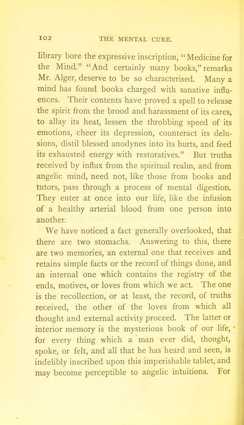 library bore the expressive inscription, Medicine for the Mind. And certainly many books, remarks Mr. Alger, deserve to be so characterised. Many a mind has found books charged with sanative influ- ences. Their contents have proved a spell to release the spirit from the brood and harassment of its cares, to allay its heat, lessen the throbbing speed of its emotions, cheer its depression, counteract its delu- sions, distil blessed anodynes into its hurts, and feed its exhausted energy with restoratives. But truths received by influx from the spiritual realm, and from angelic mind, need not, like those from books and tutors, pass through a process of mental digestion. They enter at once into our life, like the infusion of a healthy arterial blood from one person into another. We have noticed a fact generally overlooked, that there are two stomachs. Answering to this, there are two memories, an external one that receives and retains simple facts or the record of things done, and an internal one which contains the registry of the ends, motives, or loves from which we act. The one is the recollection, or at least, the record, of truths received, the other of the loves from which all thought and external activity proceed. The latter or interior memory is the mysterious book of our life, for every thing which a man ever did, thought, spoke, or felt, and all that he has heard and seen, is indelibly inscribed upon this imperishable tablet, and may become perceptible to angelic intuitions. For