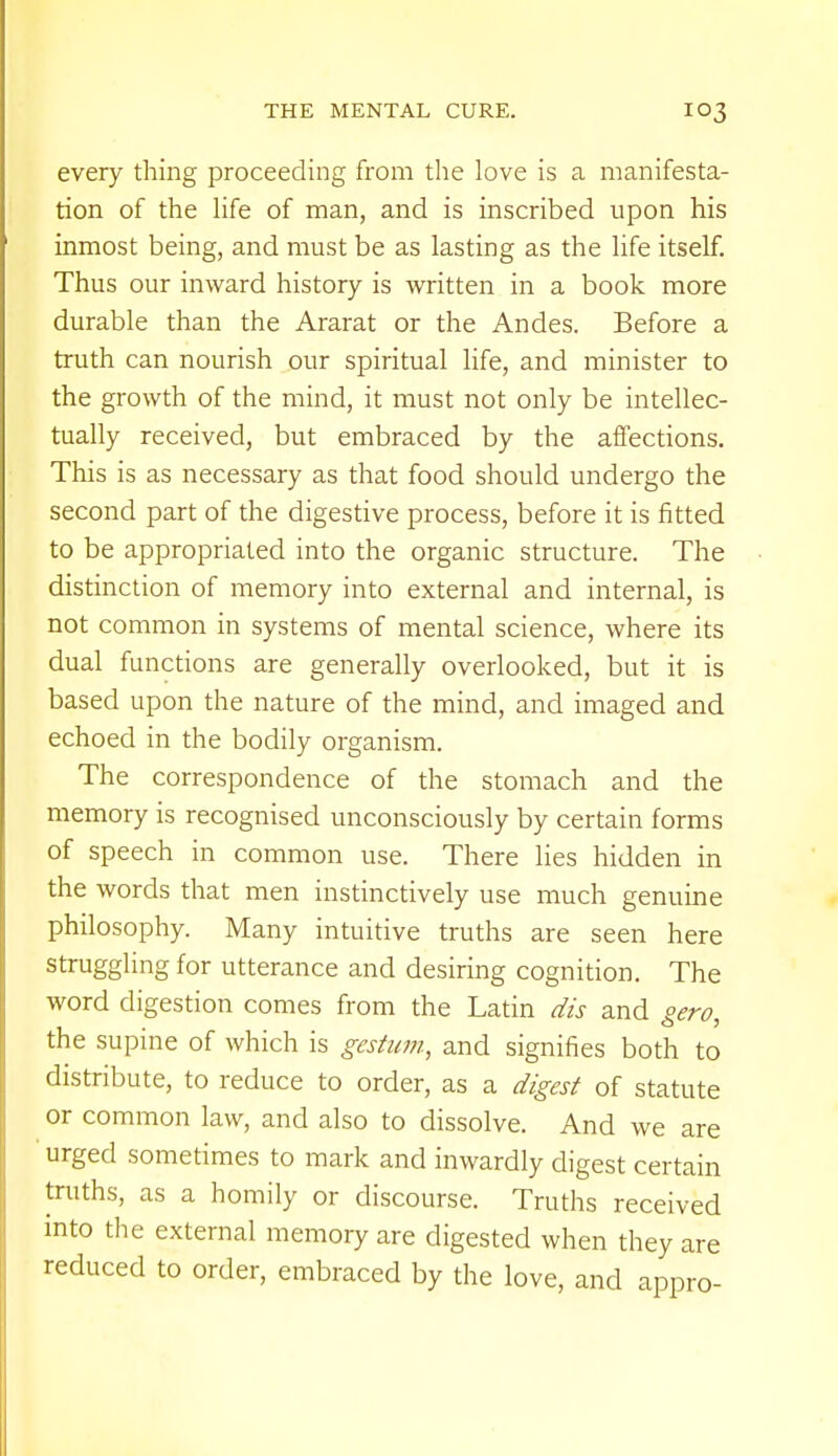 every thing proceeding from the love is a manifesta- tion of the life of man, and is inscribed upon his inmost being, and must be as lasting as the life itself. Thus our inward history is written in a book more durable than the Ararat or the Andes. Before a truth can nourish our spiritual life, and minister to the growth of the mind, it must not only be intellec- tually received, but embraced by the affections. This is as necessary as that food should undergo the second part of the digestive process, before it is fitted to be appropriated into the organic structure. The distinction of memory into external and internal, is not common in systems of mental science, where its dual functions are generally overlooked, but it is based upon the nature of the mind, and imaged and echoed in the bodily organism. The correspondence of the stomach and the memory is recognised unconsciously by certain forms of speech in common use. There lies hidden in the words that men instinctively use much genuine philosophy. Many intuitive truths are seen here struggling for utterance and desiring cognition. The word digestion comes from the Latin dis and gero, the supine of which is gestwn, and signifies both to distribute, to reduce to order, as a digest of statute or common law, and also to dissolve. And we are urged sometimes to mark and inwardly digest certain truths, as a homily or discourse. Truths received into the external memory are digested when they are reduced to order, embraced by the love, and appro-