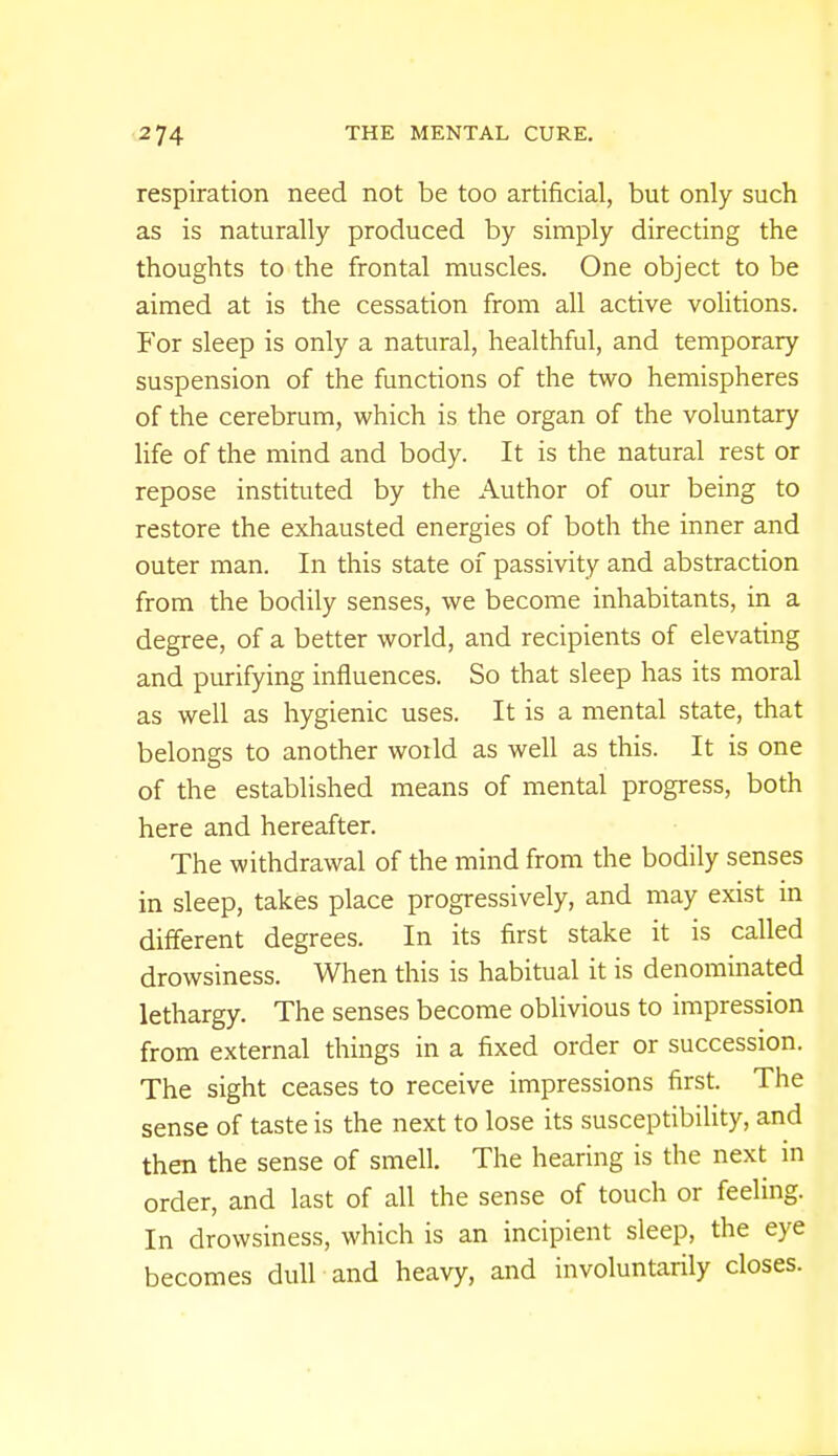 respiration need not be too artificial, but only such as is naturally produced by simply directing the thoughts to the frontal muscles. One object to be aimed at is the cessation from all active volitions. For sleep is only a natural, healthful, and temporary suspension of the functions of the two hemispheres of the cerebrum, which is the organ of the voluntary life of the mind and body. It is the natural rest or repose instituted by the Author of our being to restore the exhausted energies of both the inner and outer man. In this state of passivity and abstraction from the bodily senses, we become inhabitants, in a degree, of a better world, and recipients of elevating and purifying influences. So that sleep has its moral as well as hygienic uses. It is a mental state, that belongs to another woild as well as this. It is one of the established means of mental progress, both here and hereafter. The withdrawal of the mind from the bodily senses in sleep, takes place progressively, and may exist in different degrees. In its first stake it is called drowsiness. When this is habitual it is denominated lethargy. The senses become oblivious to impression from external things in a fixed order or succession. The sight ceases to receive impressions first. The sense of taste is the next to lose its susceptibility, and then the sense of smell. The hearing is the next in order, and last of all the sense of touch or feeling. In drowsiness, which is an incipient sleep, the eye becomes dull and heavy, and involuntarily closes.