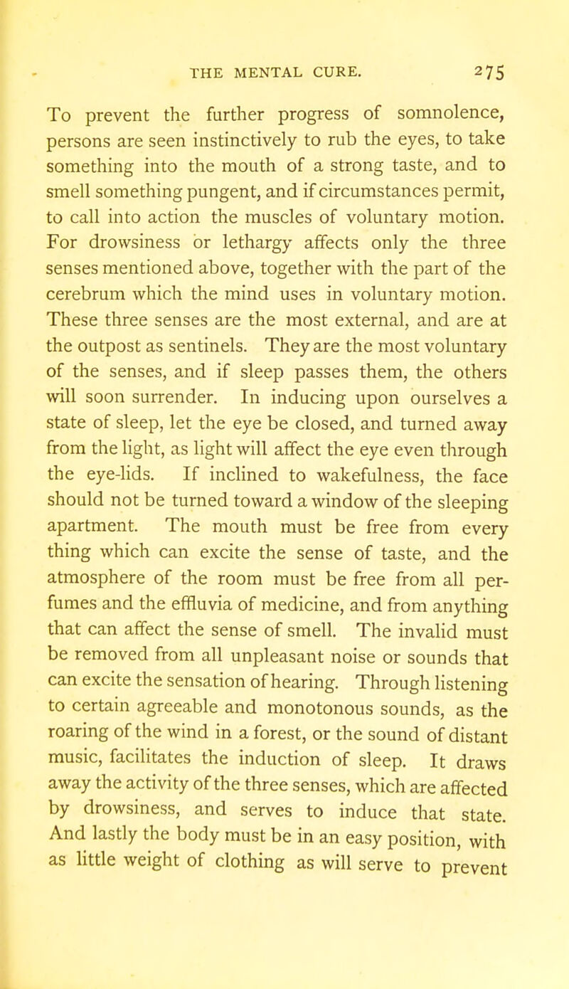 To prevent the further progress of somnolence, persons are seen instinctively to rub the eyes, to take something into the mouth of a strong taste, and to smell something pungent, and if circumstances permit, to call into action the muscles of voluntary motion. For drowsiness or lethargy affects only the three senses mentioned above, together with the part of the cerebrum which the mind uses in voluntary motion. These three senses are the most external, and are at the outpost as sentinels. They are the most voluntary of the senses, and if sleep passes them, the others will soon surrender. In inducing upon ourselves a state of sleep, let the eye be closed, and turned away from the light, as light will affect the eye even through the eye-lids. If inclined to wakefulness, the face should not be turned toward a window of the sleeping apartment. The mouth must be free from every thing which can excite the sense of taste, and the atmosphere of the room must be free from all per- fumes and the effluvia of medicine, and from anything that can affect the sense of smell. The invalid must be removed from all unpleasant noise or sounds that can excite the sensation of hearing. Through listening to certain agreeable and monotonous sounds, as the roaring of the wind in a forest, or the sound of distant music, facilitates the induction of sleep. It draws away the activity of the three senses, which are affected by drowsiness, and serves to induce that state. And lastly the body must be in an easy position, with as little weight of clothing as will serve to prevent