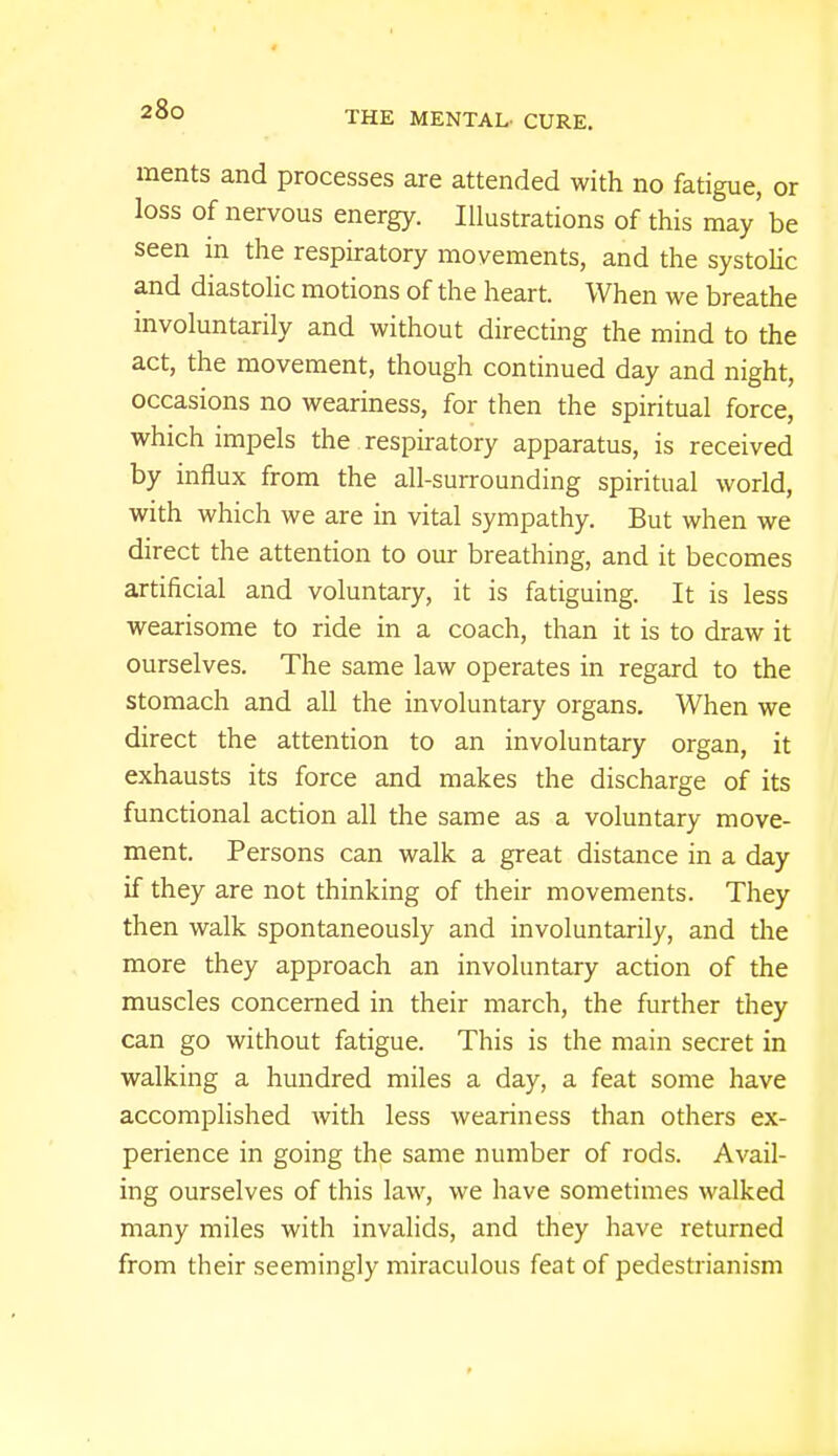 THE MENTAL- CURE. ments and processes are attended with no fatigue, or loss of nervous energy. Illustrations of this may' be seen in the respiratory movements, and the systolic and diastolic motions of the heart. When we breathe involuntarily and without directing the mind to the act, the movement, though continued day and night, occasions no weariness, for then the spiritual force, which impels the respiratory apparatus, is received by influx from the all-surrounding spiritual world, with which we are in vital sympathy. But when we direct the attention to our breathing, and it becomes artificial and voluntary, it is fatiguing. It is less wearisome to ride in a coach, than it is to draw it ourselves. The same law operates in regard to the stomach and all the involuntary organs. When we direct the attention to an involuntary organ, it exhausts its force and makes the discharge of its functional action all the same as a voluntary move- ment. Persons can walk a great distance in a day if they are not thinking of their movements. They then walk spontaneously and involuntarily, and the more they approach an involuntary action of the muscles concerned in their march, the further they can go without fatigue. This is the main secret in walking a hundred miles a day, a feat some have accomplished with less weariness than others ex- perience in going the same number of rods. Avail- ing ourselves of this law, we have sometimes walked many miles with invalids, and they have returned from their seemingly miraculous feat of pedestrianism