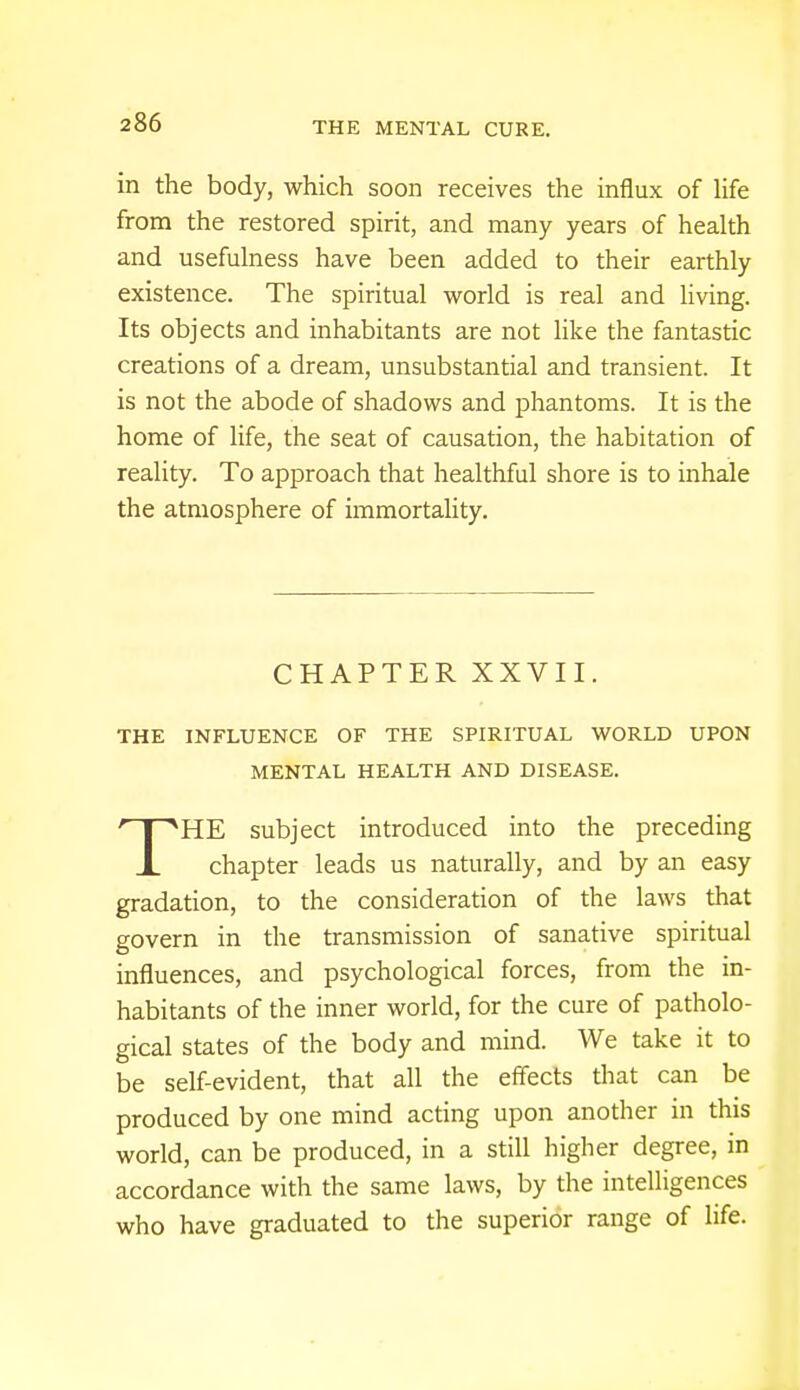 in the body, which soon receives the influx of life from the restored spirit, and many years of health and usefulness have been added to their earthly existence. The spiritual world is real and living. Its objects and inhabitants are not like the fantastic creations of a dream, unsubstantial and transient. It is not the abode of shadows and phantoms. It is the home of life, the seat of causation, the habitation of reality. To approach that healthful shore is to inhale the atmosphere of immortality. CHAPTER XXVII. THE INFLUENCE OF THE SPIRITUAL WORLD UPON MENTAL HEALTH AND DISEASE. THE subject introduced into the preceding chapter leads us naturally, and by an easy gradation, to the consideration of the laws that govern in the transmission of sanative spiritual influences, and psychological forces, from the in- habitants of the inner world, for the cure of patholo- gical states of the body and mind. We take it to be self-evident, that all the effects that can be produced by one mind acting upon another in this world, can be produced, in a still higher degree, in accordance with the same laws, by the intelligences who have graduated to the superior range of life.