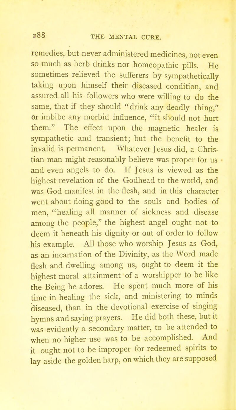 remedies, but never administered medicines, not even so much as herb drinks nor homeopathic pills. He sometimes relieved the sufferers by sympathetically taking upon himself their diseased condition, and assured all his followers who were willing to do the same, that if they should drink any deadly thing, or imbibe any morbid influence, it should not hurt them. The effect upon the magnetic healer is sympathetic and transient; but the benefit to the invalid is permanent. Whatever Jesus did, a Chris- tian man might reasonably believe was proper for us and even angels to do. If Jesus is viewed as the highest revelation of the Godhead to the world, and was God manifest in the flesh, and in this character went about doing good to the souls and bodies of men, healing all manner of sickness and disease among the people, the highest angel ought not to deem it beneath his dignity or out of order to follow his example. All those who worship Jesus as God, as an incarnation of the Divinity, as the Word made flesh and dwelling among us, ought to deem it the highest moral attainment of a worshipper to be like the Being he adores. He spent much more of his time in healing the sick, and ministering to minds diseased, than in the devotional exercise of singing hymns and saying prayers. He did both these, but it was evidently a secondary matter, to be attended to when no higher use was to be accomplished. And it ought not to be improper for redeemed spirits to lay aside the golden harp, on which they are supposed