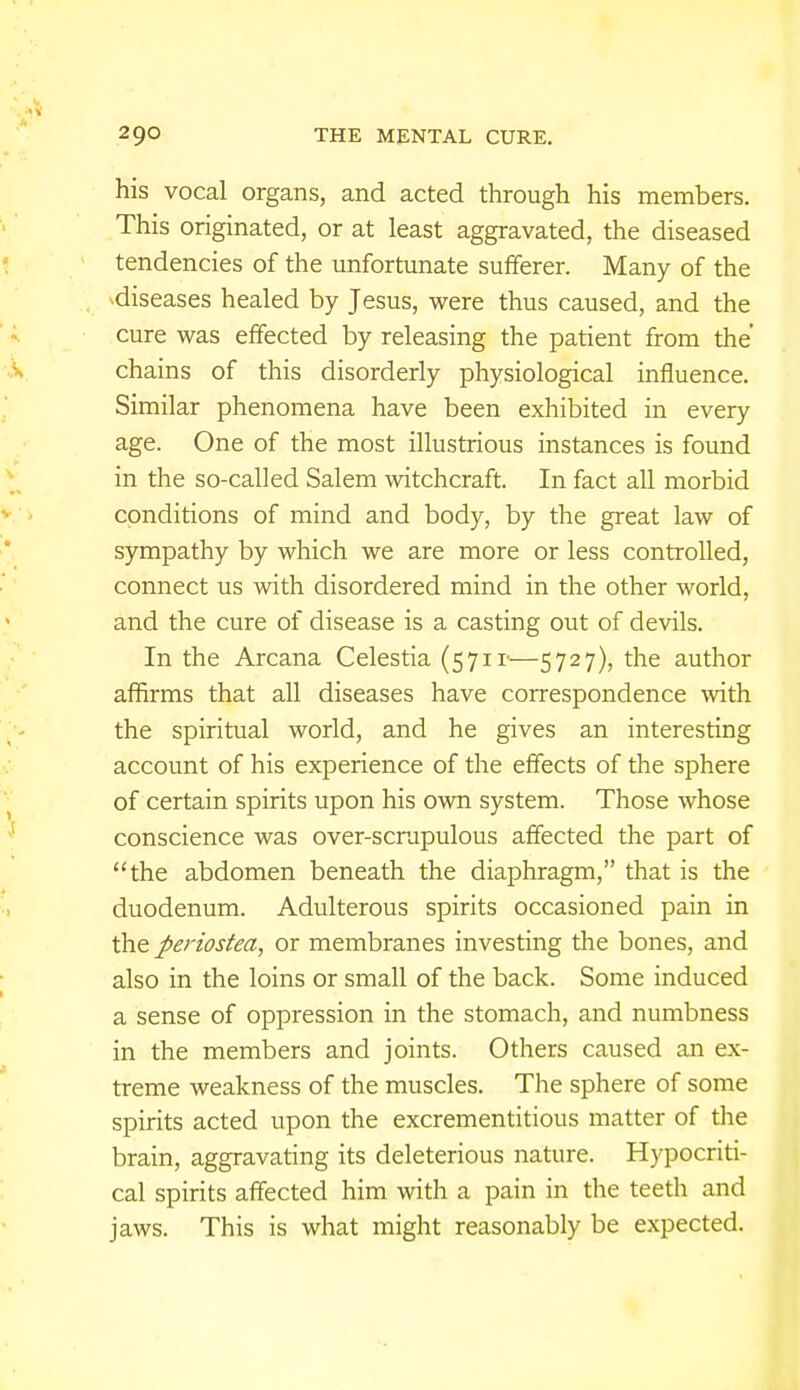 his vocal organs, and acted through his members. This originated, or at least aggravated, the diseased tendencies of the unfortunate sufferer. Many of the diseases healed by Jesus, were thus caused, and the cure was effected by releasing the patient from the chains of this disorderly physiological influence. Similar phenomena have been exhibited in every age. One of the most illustrious instances is found in the so-called Salem witchcraft. In fact all morbid conditions of mind and body, by the great law of sympathy by which we are more or less controlled, connect us with disordered mind in the other world, and the cure of disease is a casting out of devils. In the Arcana Celestia (571 v—5727), the author affirms that all diseases have correspondence with the spiritual world, and he gives an interesting account of his experience of the effects of the sphere of certain spirits upon his own system. Those whose conscience was over-scrupulous affected the part of the abdomen beneath the diaphragm, that is the duodenum. Adulterous spirits occasioned pain in the periostea, or membranes investing the bones, and also in the loins or small of the back. Some induced a sense of oppression in the stomach, and numbness in the members and joints. Others caused an ex- treme weakness of the muscles. The sphere of some spirits acted upon the excrementitious matter of the brain, aggravating its deleterious nature. Hypocriti- cal spirits affected him with a pain in the teeth and jaws. This is what might reasonably be expected.