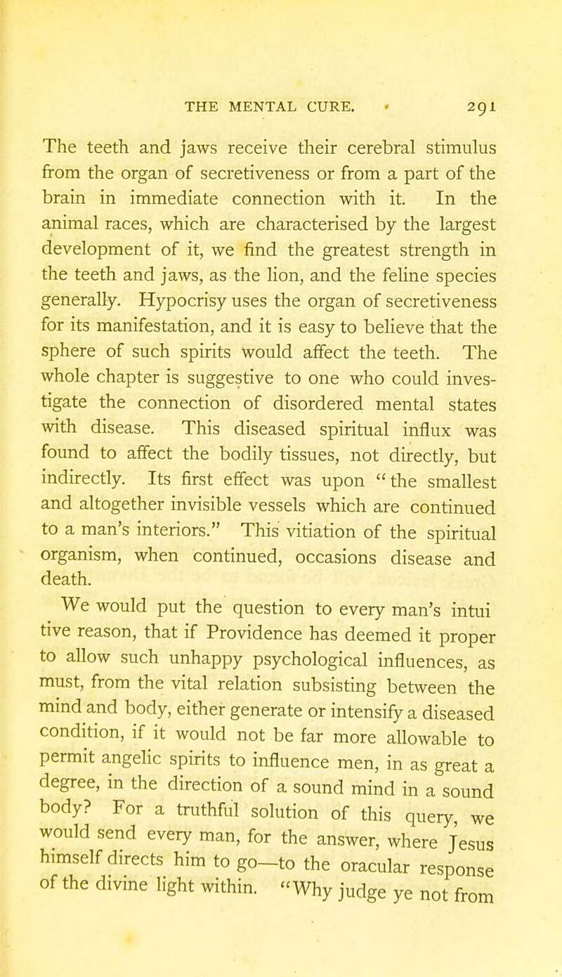 The teeth and jaws receive their cerebral stimulus from the organ of secretiveness or from a part of the brain in immediate connection with it. In the animal races, which are characterised by the largest development of it, we find the greatest strength in the teeth and jaws, as the lion, and the feline species generally. Hypocrisy uses the organ of secretiveness for its manifestation, and it is easy to believe that the sphere of such spirits would affect the teeth. The whole chapter is suggestive to one who could inves- tigate the connection of disordered mental states with disease. This diseased spiritual influx was found to affect the bodily tissues, not directly, but indirectly. Its first effect was upon the smallest and altogether invisible vessels which are continued to a man's interiors. This vitiation of the spiritual organism, when continued, occasions disease and death. We would put the question to every man's intui tive reason, that if Providence has deemed it proper to allow such unhappy psychological influences, as must, from the vital relation subsisting between the mind and body, either generate or intensify a diseased condition, if it would not be far more allowable to permit angelic spirits to influence men, in as great a degree, in the direction of a sound mind in a sound body? For a truthful solution of this query, we would send every man, for the answer, where Jesus himself directs him to go-to the oracular response of the divine light within. Why judge ye not from
