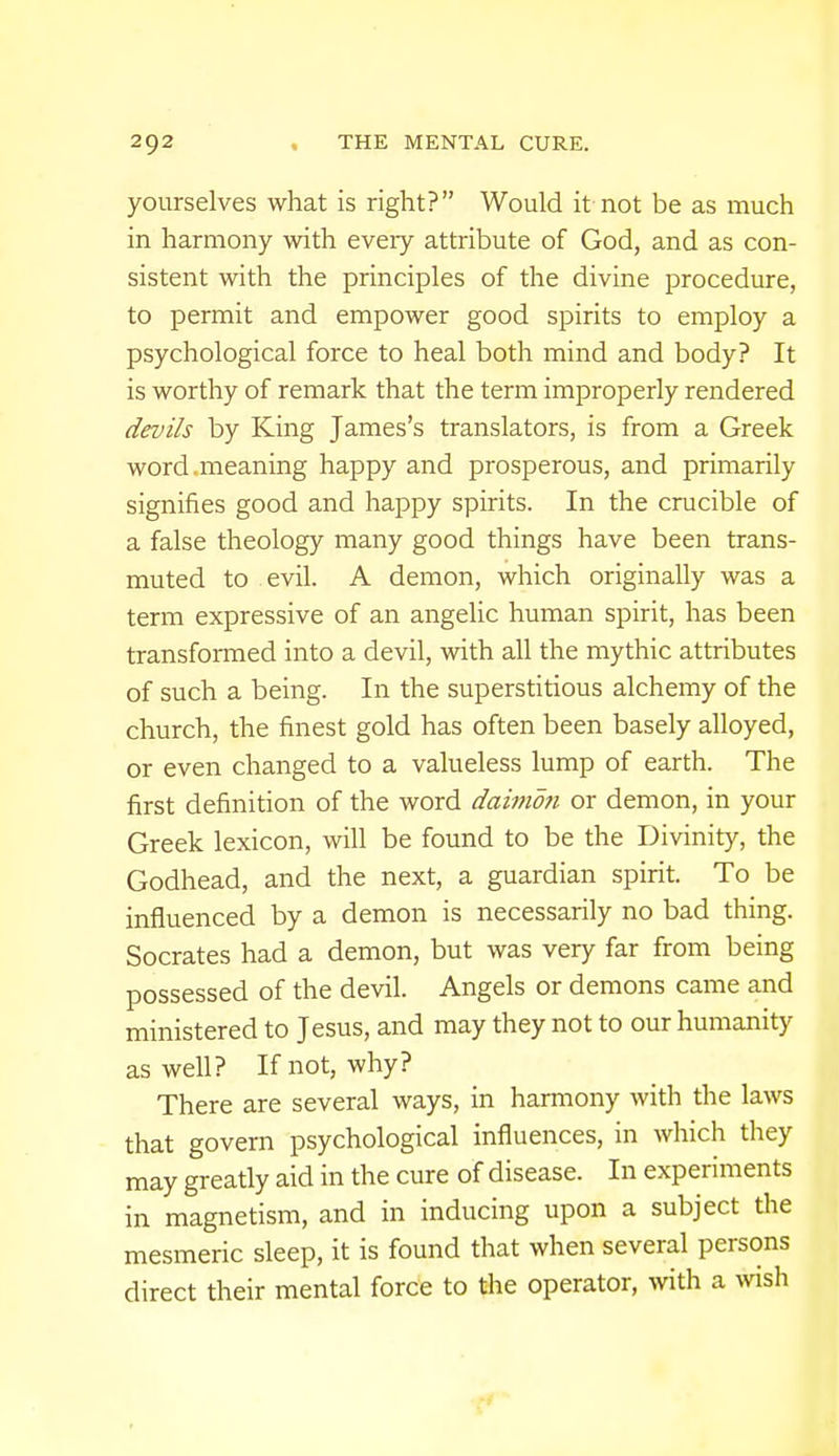 yourselves what is right? Would it not be as much in harmony with every attribute of God, and as con- sistent with the principles of the divine procedure, to permit and empower good spirits to employ a psychological force to heal both mind and body? It is worthy of remark that the term improperly rendered devils by King James's translators, is from a Greek word.meaning happy and prosperous, and primarily signifies good and happy spirits. In the crucible of a false theology many good things have been trans- muted to evil. A demon, which originally was a term expressive of an angelic human spirit, has been transformed into a devil, with all the mythic attributes of such a being. In the superstitious alchemy of the church, the finest gold has often been basely alloyed, or even changed to a valueless lump of earth. The first definition of the word dainion or demon, in your Greek lexicon, will be found to be the Divinity, the Godhead, and the next, a guardian spirit. To be influenced by a demon is necessarily no bad thing. Socrates had a demon, but was very far from being possessed of the devil. Angels or demons came and ministered to Jesus, and may they not to our humanity as well? Knot, why? There are several ways, in harmony with the laws that govern psychological influences, in which they may greatly aid in the cure of disease. In experiments in magnetism, and in inducing upon a subject the mesmeric sleep, it is found that when several persons direct their mental force to the operator, with a wish