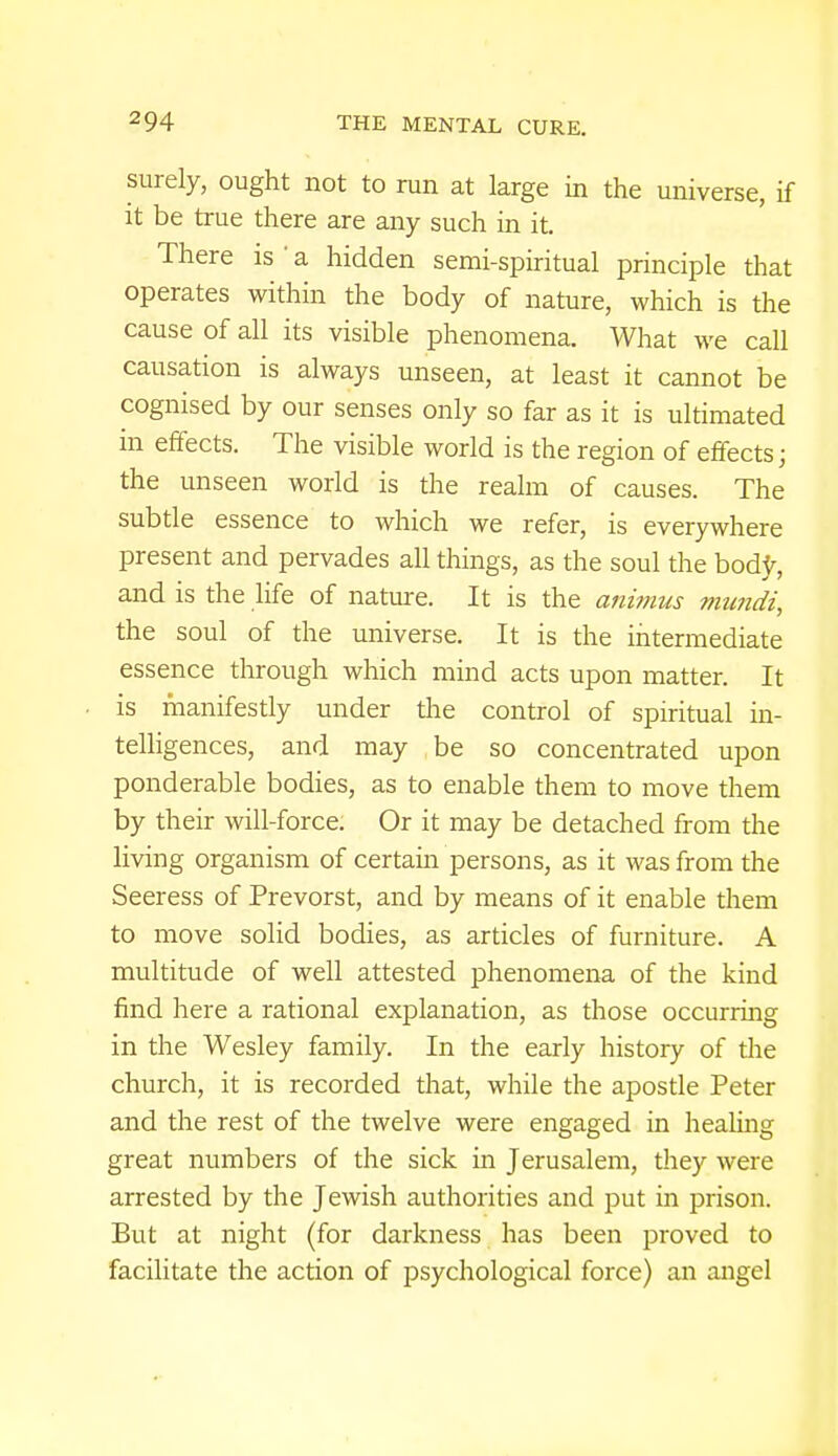 surely, ought not to run at large in the universe, if it be true there are any such in it. There is ' a hidden semi-spiritual principle that operates within the body of nature, which is the cause of all its visible phenomena. What we call causation is always unseen, at least it cannot be cognised by our senses only so far as it is ultimated in effects. The visible world is the region of effects; the unseen world is the realm of causes. The subtle essence to which we refer, is everywhere present and pervades all things, as the soul the body, and is the life of nature. It is the animus mundi, the soul of the universe. It is the intermediate essence through which mind acts upon matter. It is manifestly under the control of spiritual in- telligences, and may be so concentrated upon ponderable bodies, as to enable them to move them by their will-force. Or it may be detached from the living organism of certain persons, as it was from the Seeress of Prevorst, and by means of it enable them to move solid bodies, as articles of furniture. A multitude of well attested phenomena of the kind find here a rational explanation, as those occurring in the Wesley family. In the early history of the church, it is recorded that, while the apostle Peter and the rest of the twelve were engaged in healing great numbers of the sick in Jerusalem, they were arrested by the Jewish authorities and put in prison. But at night (for darkness has been proved to facilitate the action of psychological force) an angel