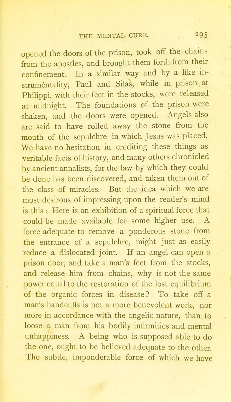 opened the doors of the prison, took off the chains from the apostles, and brought them forth from their confinement. In a similar way and by a like in- strumentality, Paul and Silas, while in prison at Philippi, with their feet in the stocks, were released at midnight. The foundations of the prison were shaken, and the doors were opened. Angels also are said to have rolled away the stone from the mouth of the sepulchre in which Jesus was placed. We have no hesitation in crediting these things as veritable facts of history, and many others chronicled by ancient annalists, for the law by which they could be done has been discovered, and taken them out of the class of miracles. But the idea which we are most desirous of impressing upon the reader's mind is this : Here is an exhibition of a spiritual force that could be made available for some higher use. A force adequate to remove a ponderous stone from the entrance of a sepulchre, might just as easily reduce a dislocated joint. If an angel can open a prison door, and take a man's feet from the stocks, and release him from chains, why is not the same power equal to the restoration of the lost equilibrium of the organic forces in disease? To take off a man's handcuffs is not a more benevolent work, nor more in accordance with the angelic nature, than to loose a man from his bodily infirmities and mental unhappiness. A being who is supposed able to do the one, ought to be believed adequate to the other. The subtle, imponderable force of which we have