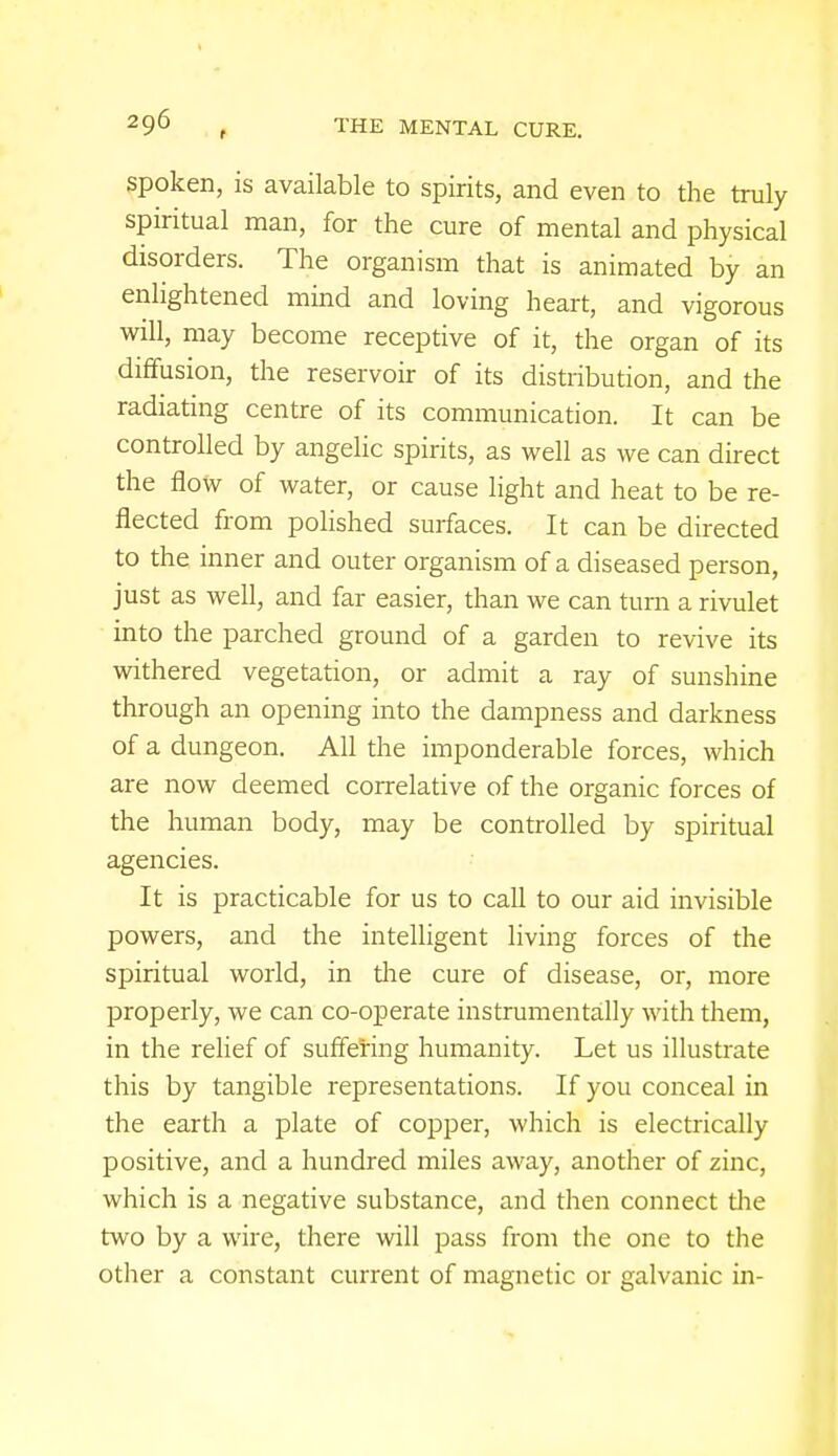 spoken, is available to spirits, and even to the truly spiritual man, for the cure of mental and physical disorders. The organism that is animated by an enlightened mind and loving heart, and vigorous will, may become receptive of it, the organ of its diffusion, the reservoir of its distribution, and the radiating centre of its communication. It can be controlled by angelic spirits, as well as we can direct the flow of water, or cause light and heat to be re- flected from polished surfaces. It can be directed to the inner and outer organism of a diseased person, just as well, and far easier, than we can turn a rivulet into the parched ground of a garden to revive its withered vegetation, or admit a ray of sunshine through an opening into the dampness and darkness of a dungeon. All the imponderable forces, which are now deemed correlative of the organic forces of the human body, may be controlled by spiritual agencies. It is practicable for us to call to our aid invisible powers, and the intelligent living forces of the spiritual world, in the cure of disease, or, more properly, we can co-operate instrumentally with them, in the relief of suffering humanity. Let us illustrate this by tangible representations. If you conceal in the earth a plate of copper, which is electrically positive, and a hundred miles away, another of zinc, which is a negative substance, and then connect the two by a wire, there will pass from the one to the other a constant current of magnetic or galvanic in-