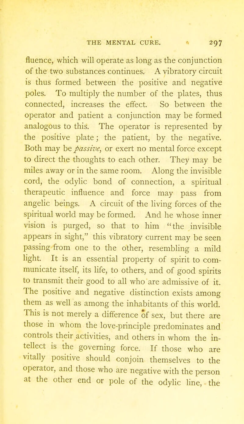 fluence, which will operate as long as the conjunction of the two substances continues. A vibratory circuit is thus formed between the positive and negative poles. To multiply the number of the plates, thus connected, increases the effect. So between the operator and patient a conjunction may be formed analogous to this. The operator is represented by the positive plate; the patient, by the negative. Both may be passive, or exert no mental force except to direct the thoughts to each other. They may be miles away or in the same room. Along the invisible cord, the odylic bond of connection, a spiritual therapeutic influence and force may pass from angelic beings. A circuit of the living forces of the spiritual world may be formed. And he whose inner vision is purged, so that to him the invisible appears in sight, this vibratory current may be seen passing from one to the other, resembling a mild light. It is an essential property of spirit to com- municate itself, its life, to others, and of good spirits to transmit their good to all who are admissive of it. The positive and negative distinction exists among them as well as among the inhabitants of this world. This is not merely a difference of sex, but there are those in whom the love-principle predominates and controls their activities, and others in whom the in- tellect is the governing force. If those who are vitally positive should conjoin themselves to the operator, and those who are negative with the person at the other end or pole of the odylic line, the