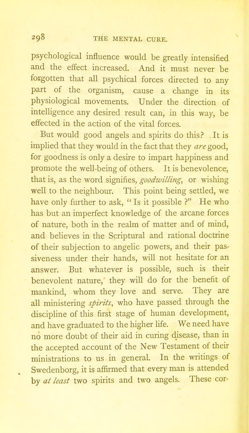 psychological influence would be greatly intensified and the effect increased. And it must never be forgotten that all psychical forces directed to any part of the organism, cause a change in its physiological movements. Under the direction of intelligence any desired result can, in this way, be effected in the action of the vital forces. But would good angels and spirits do this? .It is implied that they would in the fact that they are good, for goodness is only a desire to impart happiness and promote the well-being of others. It is benevolence, that is, as the word signifies, goodwilling, or wishing well to the neighbour. This point being settled, we have only further to ask, Is it possible ? He who has but an imperfect knowledge of the arcane forces of nature, both in the realm of matter and of mind, and believes in the Scriptural and rational doctrine of their subjection to angelic powers, and their pas- siveness under their hands, will not hesitate for an answer. But whatever is possible, such is their benevolent nature, they will do for the benefit of mankind, whom they love and serve. They are all ministering spirits, who have passed through the discipline of this first stage of human development, and have graduated to the higher life. We need have no more doubt of their aid in curing disease, than in the accepted account of the New Testament of their ministrations to us in general. In the writings of Swedenborg, it is affirmed that every man is attended by at least two spirits and two angels. These cor-