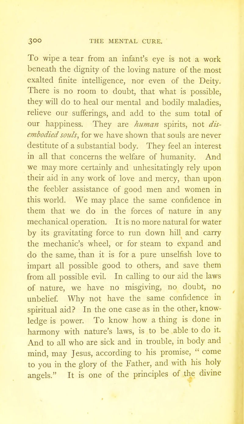 To wipe a tear from an infant's eye is not a work beneath the dignity of the loving nature of the most exalted finite intelligence, nor even of the Deity. There is no room to doubt, that what is possible, they will do to heal our mental and bodily maladies, relieve our sufferings, and add to the sum total of our happiness. They are human spirits, not dis- embodied souls, for we have shown that souls are never destitute of a substantial body. They feel an interest in all that concerns the welfare of humanity. And we may more certainly and unhesitatingly rely upon their aid in any work of love and mercy, than upon the feebler assistance of good men and women in this world. We may place the same confidence in them that we do in the forces of nature in any mechanical operation. It is no more natural for water by its gravitating force to run down hill and carry the mechanic's wheel, or for steam to expand and do the same, than it is for a pure unselfish love to impart all possible good to others, and save them from all possible evil. In calling to our aid the laws of nature, we have no misgiving, no doubt, no unbelief. Why not have the same confidence in spiritual aid? In the one case as in the other, know- ledge is power. To know how a thing is done in harmony with nature's laws, is to be able to do it. And to all who are sick and in trouble, in body and mind, may Jesus, according to his promise,  come to you in the glory of the Father, and with his holy angels. It is one of the principles of the divine