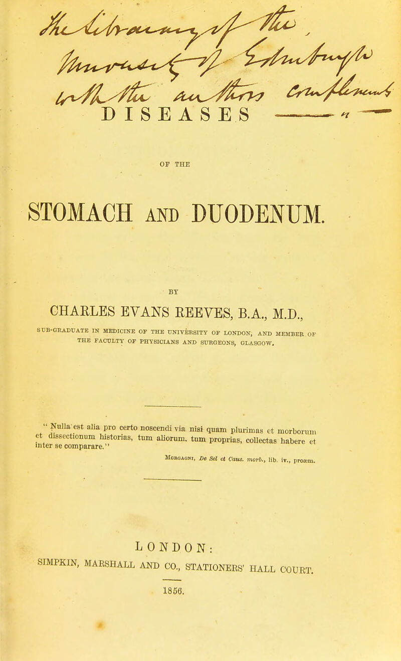 Ir^^^ftit /t*!,^^^ DISEASES  OF THE STOMACH AND DUODENUM. BY CHARLES EVANS EEEYES, B.A., M.D., SUB-GHADUATE IN MEDICINE OP THE UNIVERSITY OF LONDON, AND MEMBER OP THE FACULTY OP PHYSICIANS AND SURGEONS, GLASGOW,  l«fulla e8t aHa pro certo nosccndi via nisi quam plurimas et morborum et dissectionum liistorias, turn aUorum. turn proprias, coUectas habere et inter se comparare. MoBOAOKi, Z)o Sel lA Cans, morb., lib. iv., proicm. LONDON: SIMPKIN, MARSHALL AND CO., STATIONERS' HALL COURT. 1866.