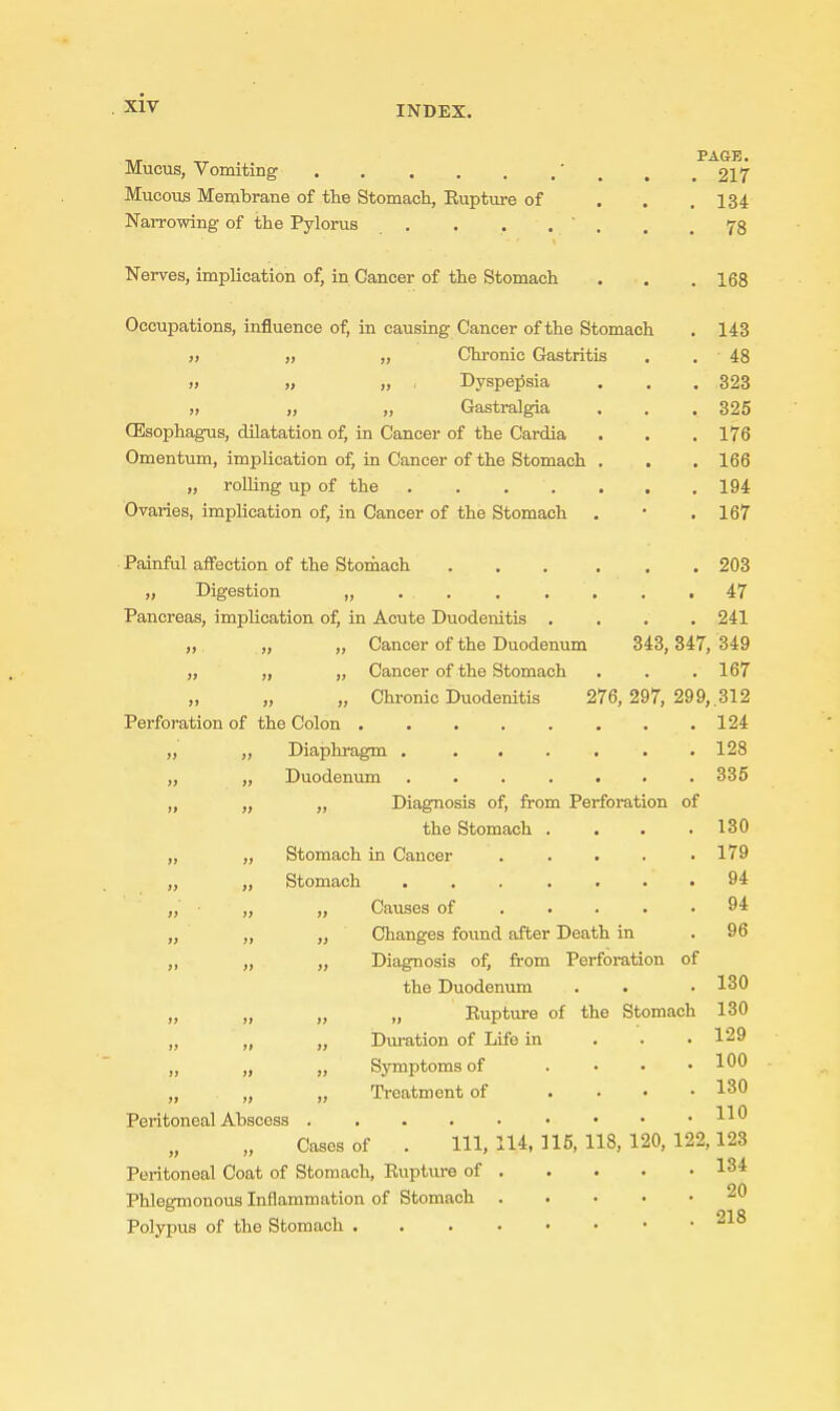 INDEX. Mucus, Vomiting ' , , .217 Mucous Membrane of the Stomach, Rupture of . . ,134 Narrowing of the Pylorus . . . . ' . . .78 Nerves, implication of, in Cancer of the Stomach . . .168 Occupations, influence of, in causing Cancer of the Stomach . 143 „ „ „ Chronic Gastritis . . 48 ,) „ „ . Dyspepsia . . . 323 „ „ „ Glastralgia . . . 325 (Esophagus, dilatation of, in Cancer of the Cardia . . . 176 Omentum, implication of, in Cancer of the Stomach . . . 166 „ rolling up of the 194 Ovaries, implication of, in Cancer of the Stomach . • .167 Painful affection of the Stomach ... ... 203 „ Digestion „ 47 Pancreas, implication of, in Acute Duodenitis .... 241 „ „ Cancer of the Duodenum 343,347, 349 „ „ „ Cancer of the Stomach . . .167 „ „ „ Chronic Duodenitis 276,297, 299, 312 Perforation of the Colon 124 „ „ Diaphragm . ...... 128 „ „ Duodenum ....... 335 „ „ „ Diagnosis of, from Perforation of the Stomach .... 130 „ „ Stomach in Cancer ..... 179 „ „ Stomach 94 „ „ „ Causes of . . . . .94 „ „ „ Changes found after Death in . 96 „ „ „ Diagnosis of, from Perforation of the Duodenum . . .130 „ „ „ „ Bupture of the Stomach 130 „ „ „ Duration of Life in . . • 129 „ „ „ Symptoms of .... 100 „ „ „ Treatment of .... 130 Peritoneal Ahscess • • • .110 Cases of . Ill, 114, 115, 118, 120, 122,123 Peritoneal Coat of Stomach, Rupture of 134 Phlegmonous Inflammation of Stomach 20 Polypus of the Stomach