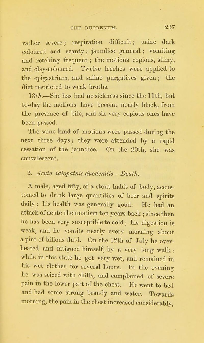rather severe; respiration difficult; urine dark coloured and scanty; jaundice general; vomiting and retching frequent; the motions copious, slimy, and clay-coloured. Twelve leeches were applied to the epigastrium, and saline purgatives given; the diet restricted to weak broths. 18th.—She has had no sickness since the 11th, but to-day the motions have become nearly black, from the presence of bile, and six very copious ones have been passed. The same kind of motions were passed during the next three days; they were attended by a rapid cessation of the jaundice. On the 20th, she was convalescent. 3. Acute idiopathic duodenitis—Death. A male, aged fifty, of a stout habit of body, accus- tomed to drink large quantities of beer and spirits daily; his health was generally good. He had an attack of acute rheumatism ten years back ; since then he has been very susceptible to cold; his digestion is weak, and he vomits nearly every morning about a pint of bilious fluid. On the 12th of July he over- heated and fatigued himself, by a very long walk : while in this state he got very wet, and remained in his wet clothes for several hours. In the evening he was seized with chills, and complained of severe pain in the lower part of the chest. He went to bed and had some strong brandy and water. Towards morning, the pain in the chest increased considerably,