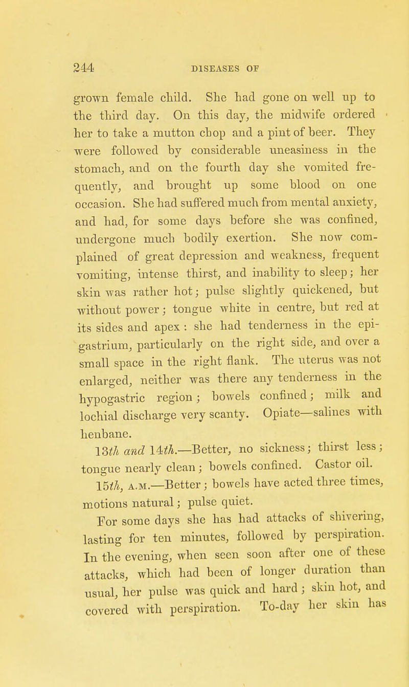 grown female cliild. She had gone on well up to the third day. On this day, the midwife ordered ■ her to take a mutton chop and a pint of beer. They were followed by considerable uneasiness in the stomach, and on the fourth day she vomited fre- quently, and brought up some blood on one occasion. She had suffered much from mental anxiety, and had, for some days before she was confined, undergone much bodily exertion. She now com- plained of great depression and weakness, frequent vomiting, intense thirst, and inabihty to sleep; her skin was rather hot; pulse slightly quickened, but without power; tongue white in centre, but red at its sides and apex : she had tenderness in the epi- gastrium, particularly on the right side, and over a small space in the right flank. The uterus was not enlarged, neither was there any tenderness in the hypogastric region; bowels confined; milk and lochial discharge very scanty. Opiate—salines with henbane. im and Uth.—Better, no sickness; thirst less; tongue nearly clean; bowels confined. Castor oil. I5th, A.M.—Better; bowels have acted three times, motions natural; pulse quiet. For some days she has had attacks of shivering, lasting for ten minutes, followed by perspiration. In the evening, when seen soon after one of these attacks, which had been of longer duration than usual, her pulse was quick and hai-d ; skin hot, and covered with perspiration. To-day her skin has