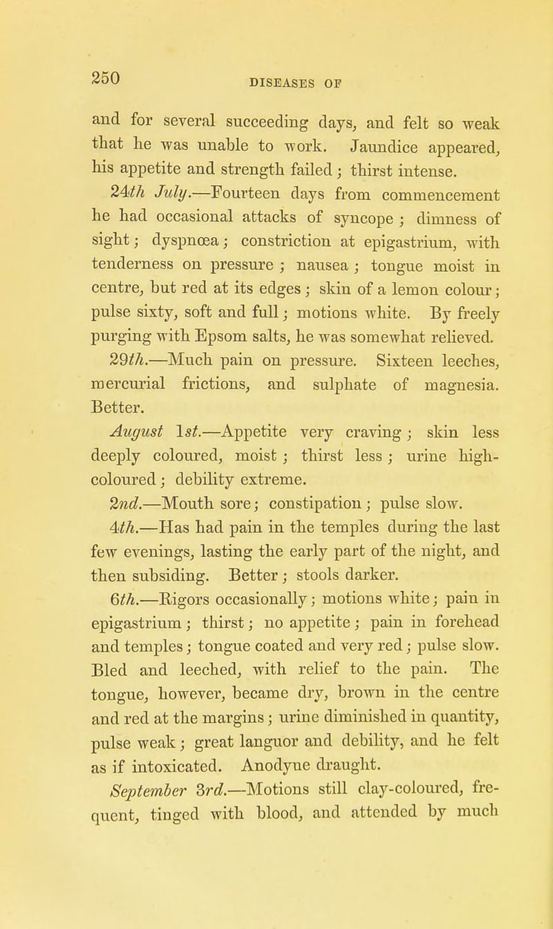 and for several succeeding days, and felt so weak that lie was unable to work. Jaundice appeared, his appetite and strength failed; thirst intense. 24th July.—Fourteen days from commencement he had occasional attacks of syncope ; dimness of sight; dyspnoea; constriction at epigastrium, with tenderness on pressure ; nausea ; tongue moist in centre, but red at its edges ; skin of a lemon colour; pulse sixty, soft and full; motions white. By freely purging with Epsom salts, he was somewhat relieved. 29th.—Much pain on pressure. Sixteen leeches, mercurial frictions, and sulphate of magnesia. Better. August 1st.—Appetite very craving; skin less deeply coloured, moist; thirst less; urine high- coloured ; debility extreme. 2nd.—Mouth sore; constipation ; pulse slow. 4th.—Has had pain in the temples during the last few evenings, lasting the early part of the night, and then subsiding. Better; stools darker. 6th.—Rigors occasionally; motions white; pain in epigastrium; thirst j no appetite; pain in forehead and temples; tongue coated and very red; pulse slow. Bled and leeched, with relief to the pain. The tongue, however, became dry, brown in the centre and red at the margins; urine diminished in quantity, pulse weak; great languor and debility, and he felt as if intoxicated. Anodyne draught. September Srd.—Motions still clay-coloured, fre- quent, tinged with blood, and attended by much