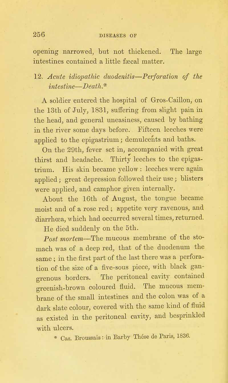 opening narrowed, but not tMckened. The large intestines contained a little fsecal matter. 12. Acute idiopathic duodenitis—Perforation of the intestine—Death. A soldier entered the hospital of Gros-Caillonj on the 13th of July, 1831, suffering from slight pain in the head, and general uneasiness, caused by bathing in the river some days before. Fifteen leeches were applied to the epigastrium; demulcents and baths. On the 29th, fever set in, accompanied with great thirst and headache. Thirty leeches to the epigas- trium. His skin became yeUow : leeches were again applied; great depression followed their use; blisters were applied, and camphor given internally. About the 16th of August, the tongue became moist and of a rose red; appetite very ravenous, and diarrhoea, which had occurred several times, retm-ned. He died suddenly on the 5th. Post mortem—The mucous membrane of the sto- mach was of a deep red, that of the duodenum the same; in the first part of the last there was a perfora- tion of the size of a five-sous piece, with black gan- grenous borders. The peritoneal cavity contained greenish-brown coloured fluid. The mucous mem- brane of the small intestines and the colon was of a dark slate colour, covered with the same kind of fluid as existed in the peritoneal cavity, and besprinkled with ulcers.