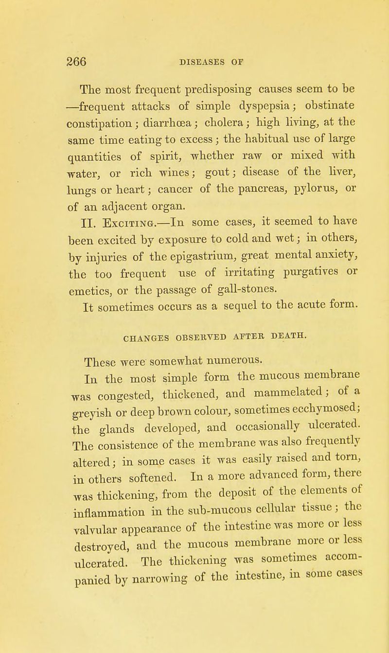 The most frequent predisposing causes seem to be —frequent attacks of simple dyspepsia; obstinate constipation; diarrhoea; cholera; high living, at the same time eating to excess; the habitual use of large quantities of spirit, whether raw or mixed with water, or rich wines; gout; disease of the liver, lungs or heart; cancer of the pancreas, pylorus, or of an adjacent organ. II. Exciting.—In some cases, it seemed to have been excited by exposure to cold and wet; in others, by injuries of the epigastrium, great mental anxiety, the too frequent use of irritating purgatives or emetics, or the passage of gall-stones. It sometimes occurs as a sequel to the acute form. CHANGES OBSERVED AFTER DEATH. These were somewhat numerous. In the most simple form the mucous membrane was congested, thickened, and mammelated; of a greyish or deep brown colour, sometimes ecchymosed; the glands developed, and occasionally ulcerated. The consistence of the membrane was also frequently altered; in some cases it was easily raised and torn, in others softened. In a more advanced form, there was thickening, from the deposit of the elements of inflammation in the sub-mucous cellular tissue; the valvular appearance of the intestine was more or less destroyed, and the mucous membrane more or less ulcerated. The thickening was sometimes accom- panied by narrowing of the intestine, in some cases