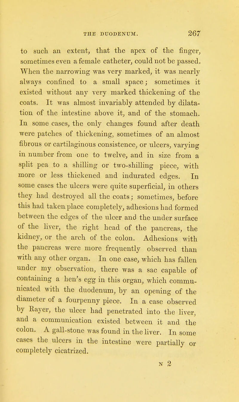 to such an extent, that the apex of the finger, sometimes even a female catheter, could not be passed. When the narrowing was very marked, it was nearly always confined to a small space; sometimes it existed without any very marked thickening of the coats. It was almost invariably attended by dilata- tion of the intestine above it, and of the stomach. In some cases, the only changes found after death were patches of thickening, sometimes of an almost fibrous or cartilaginous consistence, or ulcers, varying in number from one to twelve, and in size from a split pea to a shilling or two-shilling piece, with more or less thickened and indurated edges. In some cases the ulcers were quite superficial, in others they had destroyed all the coats; sometimes, before this had taken place completely, adhesions had formed between the edges of the ulcer and the under surface of the liver, the right head of the pancreas, the kidney, or the arch of the colon. Adhesions with the pancreas were more frequently observed than with any other organ. In one case, which has fallen under my observation, there was a sac capable of containing a hen's egg in this organ, which commu- nicated with the duodenum, by an opening of the diameter of a fourpenny piece. In a case observed by Rayer, the ulcer had penetrated into the liver, and a communication existed between it and the colon. A gall-stone was found in the liver. In some cases the ulcers in the intestine were partially or completely cicatrized.