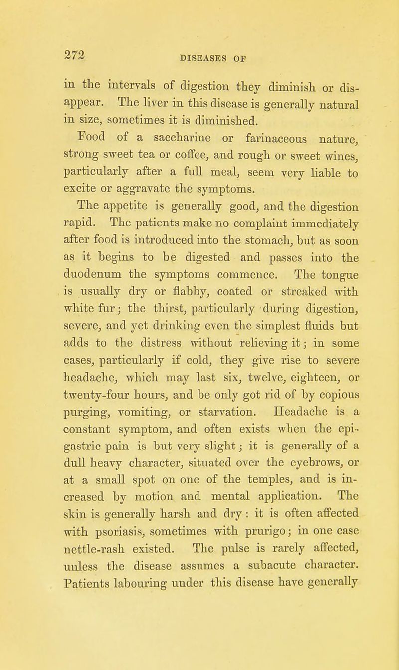 273 in the intervals of digestion they diminish or dis- appear. The liver in this disease is generally natural in size, sometimes it is diminished. Pood of a saccharine or farinaceous nature, strong svreet tea or coffee, and rough or sweet wines, particularly after a full meal, seem very liable to excite or aggravate the symptoms. The appetite is generally good, and the digestion rapid. The patients make no complaint immediately after food is introduced into the stomach, but as soon as it begins to be digested and passes into the duodenum the symptoms commence. The tongue is usually dry or flabby, coated or streaked with white fur; the thirst, particularly during digestion, severe, and yet drinking even the simplest fluids but adds to the distress without relieving it; in some cases, particularly if cold, they give rise to severe headache, which may last six, twelve, eighteen, or twenty-four hours, and be only got rid of by copious purging, vomiting, or starvation. Headache is a constant symptom, and often exists when the epi- gastric pain is but very slight; it is generally of a dull heavy character, situated over the eyebrows, or at a small spot on one of the temples, and is in- creased by motion and mental application. The skin is generally harsh and dry : it is often affected with psoriasis, sometimes with prurigo; in one case nettle-rash existed. The pulse is rarely affected, unless the disease assumes a subacute character. Patients labouring under this disease have generally
