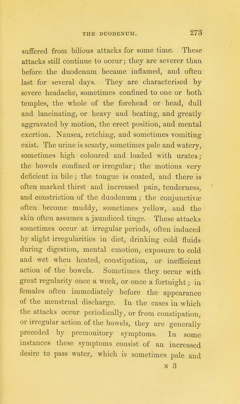 suffered from bilious attacks for some time. These attacks still continue to occur; they are severer than before the duodenum became inflamed, and often last for several days. They are characterised by severe headache, sometimes confined to one or both temples, the whole of the forehead or head, dull and lancinating, or heavy and beating, and greatly aggravated by motion, the erect position, and mental exertion. Nausea, retching, and sometimes vomiting exist. The urine is scanty, sometimes pale and watery, sometimes high coloured and loaded with urates; the bowels confined or irregular; the motions very deficient in bile; the tongue is coated, and there is often marked thirst and increased pain, tenderness, and constriction of the duodenum; the conjunctivae often become muddy, sometimes yellow, and the skin often assumes a jaundiced tinge. These attacks sometimes occur at irregular periods, often induced by slight irregularities in diet, drinking cold fluids during digestion, mental emotion, exposure to cold and wet when heated, constipation, or inefficient action of the bowels. Sometimes they occur with great regularity once a week, or once a fortnight; in females often immediately before the appearance of the menstrual discharge. In the cases in which the attacks occur periodically, or from constipation, or irregular action of the bowels, they are generally preceded by premonitory symptoms. In some instances these symptoms consist of an increased desire to pass water, which is sometimes pale and