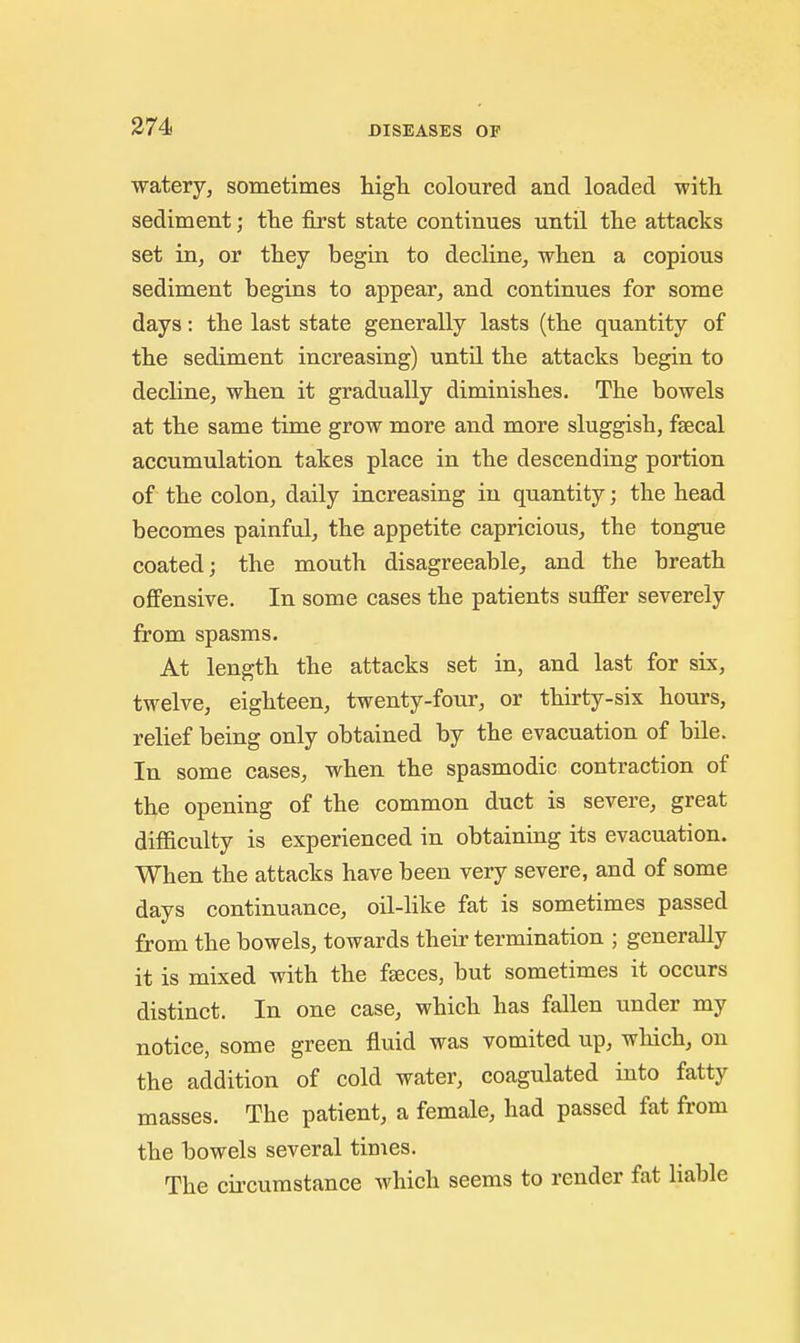 watery, sometimes higli coloured and loaded with sediment; tlie first state continues until tlie attacks set in, or they begin to decline, when a copious sediment begins to appear, and continues for some days: the last state generally lasts (the quantity of the sediment increasing) until the attacks begin to decline, when it gradually diminishes. The bowels at the same time grow more and more sluggish, faecal accumulation takes place in the descending portion of the colon, daily increasing in quantity; the head becomes painful, the appetite capricious, the tongue coated; the mouth disagreeable, and the breath offensive. In some cases the patients suffer severely from spasms. At length the attacks set in, and last for six, twelve, eighteen, twenty-four, or thirty-six hours, relief being only obtained by the evacuation of bile. In some cases, when the spasmodic contraction of the opening of the common duct is severe, great difficulty is experienced in obtaining its evacuation. When the attacks have been very severe, and of some days continuance, oil-like fat is sometimes passed from the bowels, towards their termination ; generally it is mixed with the faeces, but sometimes it occurs distinct. In one case, which has fallen under my notice, some green fluid was vomited up, which, on the addition of cold water, coagulated into fatty masses. The patient, a female, had passed fat from the bowels several times. The circumstance which seems to render fat liable