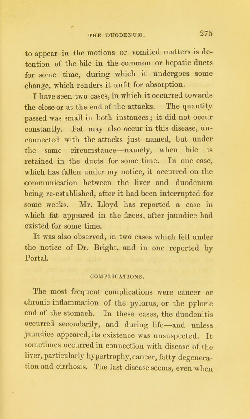 to appear in the motions or vomited matters is de- tention of the bile in the common or hepatic ducts for some time, during which it undergoes some change, which renders it unfit for absorption. I have seen two cases, in which it occurred towards the close or at the end of the attacks. The quantity- passed was small in both instances; it did not occur constantly. Fat may also occur in this disease, un- connected with the attacks just named, but under the same circumstance—namely, when bile is retained in the ducts for some time. In one case, which has fallen under my notice, it occurred on the communication between the liver and duodenum being re-established, after it had been interrupted for some weeks. Mr. Lloyd has reported a case in which fat appeared in the faeces, after jaundice had existed for some time. It was also observed, in two cases which fell under the notice of Dr. Bright, and in one reported by Portal. COMPLICATIONS. The most frequent complications were cancer or chronic inflammation of the pylorus, or the pyloric end of the stomach. In these cases, the duodenitis occurred secondarily, and during life—and unless jaundice appeared, its existence was unsuspected. It sometimes occurred in connection with disease of the liver, particularly hypertrophy, cancer, fatty degenera- tion and cirrhosis. The last disease seems, even when