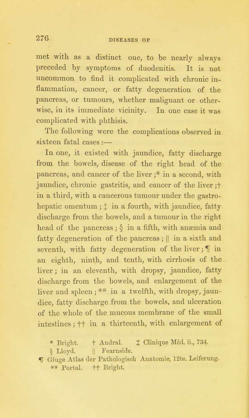 met with as a distinct one, to be nearly always preceded by symptoms of duodenitis. It is not uncommon to find it complicated with chronic in- flammation, cancer, or fatty degeneration of the pancreas, or tumours, whether malignant or other- wise, in its immediate vicinity. In one case it was complicated with phthisis. The following were the complications observed in sixteen fatal cases :— In one, it existed with jaundice, fatty discharge from the bowels, disease of the right head of the pancreas, and cancer of the liver in a second, mth jaundice, chronic gastritis, and cancer of the liver ;t in a third, with a cancerous tumour under the gastro- hepatic omentum ; J in a fourth, with jaundice, fatty discharge from the bowels, and a tumour in the right head of the pancreas; § in a fifth, with anaemia and fatty degeneration of the pancreas; || in a sixth and seventh, with fatty degeneration of the liver; in an eighth, ninth, and tenth, with cirrhosis of the liver; in an eleventh, with dropsy, jaundice, fatty discharge from the bowels, and enlargement of the liver and spleen;*'^ in a twelfth, with dropsy, jaun- dice, fatty discharge from the bowels, and ulceration of the whole of the mucous membrane of the small intestines; ft ^ thirteenth, with enlargement of * Bright. t Andral. % Clinique M^d, ii., 734. § Lloyd. II Fearnside. IT Gluge Atlas der Pathologisch Anatomie, 12te. Leiferung. ** Portal. +t Briglit.
