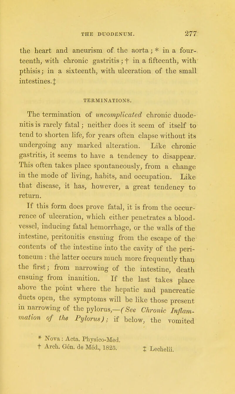 the heart and aneurism of the aorta; * in a four- teenthj with chronic gastritis in a, fifteenth^ with pthisis; in a sixteenth, with ulceration of the small intestines. { TERMINATIONS. The termination of uncomplicated chronic duode- nitis is rarely fatal; neither does it seem of itself to tend to shorten life, for years often elapse without its undergoing any marked alteration. Like chronic gastritis, it seems to have a tendency to disappear. This often takes place spontaneously, from a change in the mode of living, habits, and occupation. Like that disease, it has, however, a great tendency to return. If this form does prove fatal, it is from the occur- rence of ulceration, which either penetrates a blood- vessel, inducing fatal hemorrhage, or the walls of the intestine, peritonitis ensuing from the escape of the contents of the intestine into the cavity of the peri- toneum : the latter occurs much more frequently thaij the first; from narrowing of the intestine, death ensuing from inanition. If the last takes place above the point where the hepatic and pancreatic ducts open, the symptoms will be like those present in narrowing of the pylorus,—(^^ee Chro7iic Inflam- mation of the Pylorus); if below, the vomited * Nova: Acta. Physico-Med. t Arch. G6n. de M§d., 1825. t Lechelii.